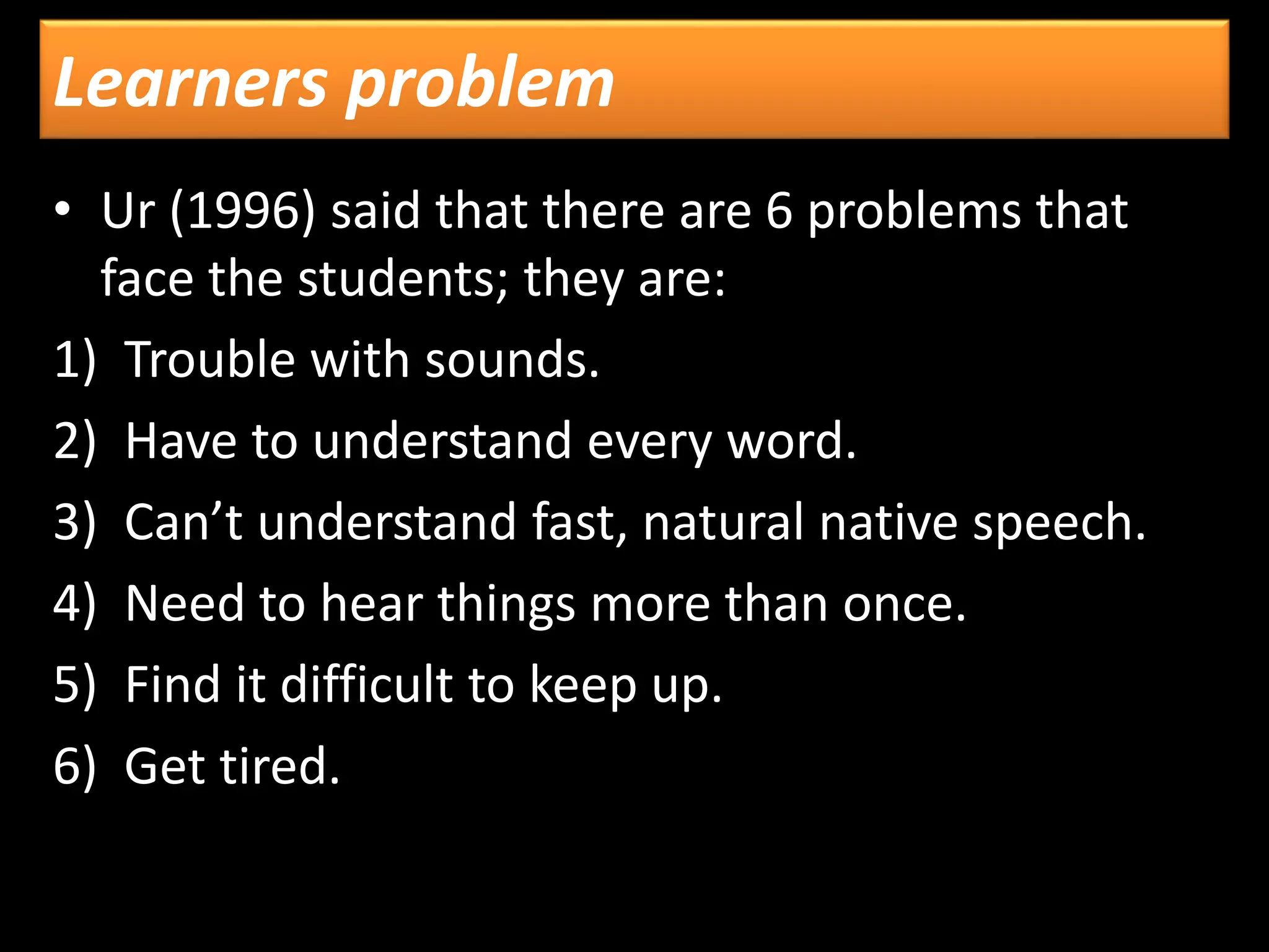Learners problem
• Ur (1996) said that there are 6 problems that
face the students; they are:
1) Trouble with sounds.
2) Have to understand every word.
3) Can’t understand fast, natural native speech.
4) Need to hear things more than once.
5) Find it difficult to keep up.
6) Get tired.
 