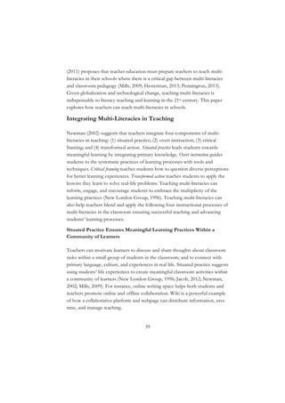 39
(2011) proposes that teacher education must prepare teachers to teach multi-
literacies in their schools where there is a critical gap between multi-literacies
and classroom pedagogy (Mills, 2009; Hesterman, 2013; Pennington, 2013).
Given globalization and technological change, teaching multi-literacies is
indispensable to literacy teaching and learning in the 21st century. This paper
explores how teachers can teach multi-literacies in schools.
Integrating Multi-Literacies in Teaching
Newman (2002) suggests that teachers integrate four components of multi-
literacies in teaching: (1) situated practice; (2) overt instruction; (3) critical
framing; and (4) transformed action. Situated practice leads students towards
meaningful learning by integrating primary knowledge. Overt instruction guides
students to the systematic practices of learning processes with tools and
techniques. Critical framing teaches students how to question diverse perceptions
for better learning experiences. Transformed action teaches students to apply the
lessons they learn to solve real-life problems. Teaching multi-literacies can
inform, engage, and encourage students to embrace the multiplicity of the
learning practices (New London Group, 1996). Teaching multi-literacies can
also help teachers blend and apply the following four instructional processes of
multi-literacies in the classroom ensuring successful teaching and advancing
students’ learning processes.
Situated Practice Ensures Meaningful Learning Practices Within a
Community of Learners
Teachers can motivate learners to discuss and share thoughts about classroom
tasks within a small group of students in the classroom; and to connect with
primary language, culture, and experiences in real life. Situated practice suggests
using students’ life experiences to create meaningful classroom activities within
a community of learners (New London Group, 1996; Jacob, 2012; Newman,
2002; Mills, 2009). For instance, online writing space helps both students and
teachers promote online and offline collaboration. Wiki is a powerful example
of how a collaborative platform and webpage can distribute information, save
time, and manage teaching.
 