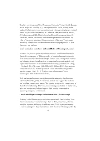 40
Teachers can incorporate Word Processors, Facebook, Twitter, Mobile Device,
Wikis, Blogs, and Remixing (e.g., making machinima videos, making movie
trailers, Fanfiction short movies, making music videos, creating fan art, political
remix, etc.) in classrooms (Knobel & Lankshear, 2008; Lankshear & Knobel,
2011; Pennington, 2014). Their informal and formal learning practices with
classmates, friends, and families allow them to practice and understand the
value of classroom activities within a community of learners. Teachers can
potentially help students understand and learn multiple perspectives of their
classmates and teachers.
Overt Instruction Introduces Different Modes of Meaning to Learners
Teachers can provide systematic instructions about classroom tasks towards
the explicit explanation of different modes of meaning by engaging them in
overt instruction. Overt instruction helps learners focus on important features
and gain experiences that allow them to understand systematic, analytic, and
cognizant explanations of different modes of meaning (New London Group,
1996; Jacob, 2012; Newman, 2002; Mills, 2009; William, 2009). Interventions
between teachers and students potentially create different meanings in the
learning process (Ajayi, 2011). Teachers must utilize students’ prior
technological skills in classroom activities.
Both teachers and students can explore possible pedagogies for classroom
activities (Alexander, 2008). For instance, teachers can suggest that students
use ‘graphical concept map features’ for creating an interactive concept-map of
their classroom learning. Afterward, teachers can guide students to clarify what,
why, and how these techniques improve their learning processes in a
technology-integrated environment.
Critical Framing Encourages Learners to Create Own Meanings
Teaching critical framing guides students to derive their own meanings from
classroom activities, which encourages them to think, understand, observe,
interpret, negotiate, and apply their ideas (Evans, 2005) in problem-solving.
Learners can improve their interpretation skills about specific design under the
 