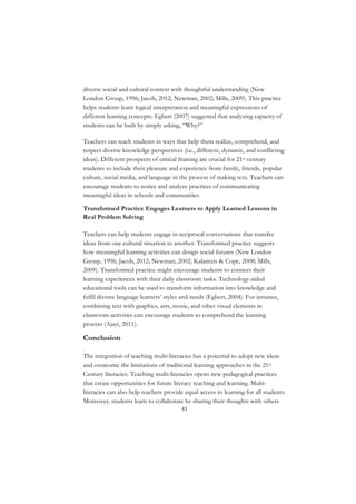 41
diverse social and cultural context with thoughtful understanding (New
London Group, 1996; Jacob, 2012; Newman, 2002; Mills, 2009). This practice
helps students learn logical interpretation and meaningful expressions of
different learning concepts. Egbert (2007) suggested that analyzing capacity of
students can be built by simply asking, “Why?”
Teachers can teach students in ways that help them realize, comprehend, and
respect diverse knowledge perspectives (i.e., different, dynamic, and conflicting
ideas). Different prospects of critical framing are crucial for 21st century
students to include their pleasure and experience from family, friends, popular
culture, social media, and language in the process of making text. Teachers can
encourage students to notice and analyze practices of communicating
meaningful ideas in schools and communities.
Transformed Practice Engages Learners to Apply Learned Lessons in
Real Problem Solving
Teachers can help students engage in reciprocal conversations that transfer
ideas from one cultural situation to another. Transformed practice suggests
how meaningful learning activities can design social futures (New London
Group, 1996; Jacob, 2012; Newman, 2002; Kalantzis & Cope, 2008; Mills,
2009). Transformed practice might encourage students to connect their
learning experiences with their daily classroom tasks. Technology-aided
educational tools can be used to transform information into knowledge and
fulfil diverse language learners’ styles and needs (Egbert, 2004). For instance,
combining text with graphics, arts, music, and other visual elements in
classroom activities can encourage students to comprehend the learning
process (Ajayi, 2011).
Conclusion
The integration of teaching multi-literacies has a potential to adopt new ideas
and overcome the limitations of traditional learning approaches in the 21st
Century literacies. Teaching multi-literacies opens new pedagogical practices
that create opportunities for future literacy teaching and learning. Multi-
literacies can also help teachers provide equal access to learning for all students.
Moreover, students learn to collaborate by sharing their thoughts with others
 