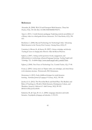 43
References
Alexander, B. (2008). Web 2.0 and Emergent Multi-literacies. Theory Into
Practice, 47(2), 150-160. Doi: 10.1080/00405840801992371.
Ajayi, L. (2011). A multi-literacies pedagogy: Exploring semiotic possibilities of
a Disney video in a third grade diverse classroom. The Urban Review, 43(3), 396-
413.
Borsheim, C. (2008). Beyond Technology for Technology's Sake: Advancing
Multi-literacies in the Twenty-First Century. Clearing House, 82(2), 87.
Cummins, J., Brown, K., & Sayers, D. (2007). Literacy, technology, and diversity:
Teaching for success in changing times. Boston: Allyn & Bacon/Pearson.
Egbert, J. (2007). Asking useful questions: Goals, engagement, and
differentiation in technology-enhanced language learning. Teaching English with
Technology, 7(1). Available http://www.iatefl.org.pl/call/j_article27.htm.
Egbert, J. (2004). Two Faces of Technology Use. Essential Teacher, 1(2), 37-40.
Evans, J. (2005). Literacy moves on: Popular culture, new technologies, and critical literacy
in the elementary classroom. : Portsmouth, NH: Heinemann.
Hesterman, S. (2013). Early childhood designs for multi-literacies
learning. Australian Journal of Language & Literacy, 36(3), 158-168.
Jacobs, G. E. (2012). The Proverbial Rock and Hard Place: The Realities and
Risks of Teaching in a World of Multi-literacies, Participatory Culture, and
Mandates. Journal of Adolescent & Adult Literacy, 56(2), 98-102.
DOI:10.1002/JAAL.00109.
Kalantzis, M., & Cope, B. I. L. L. (2008). Language education and multi-
literacies. Encyclopedia of language and education, 1, 195-211.
 
