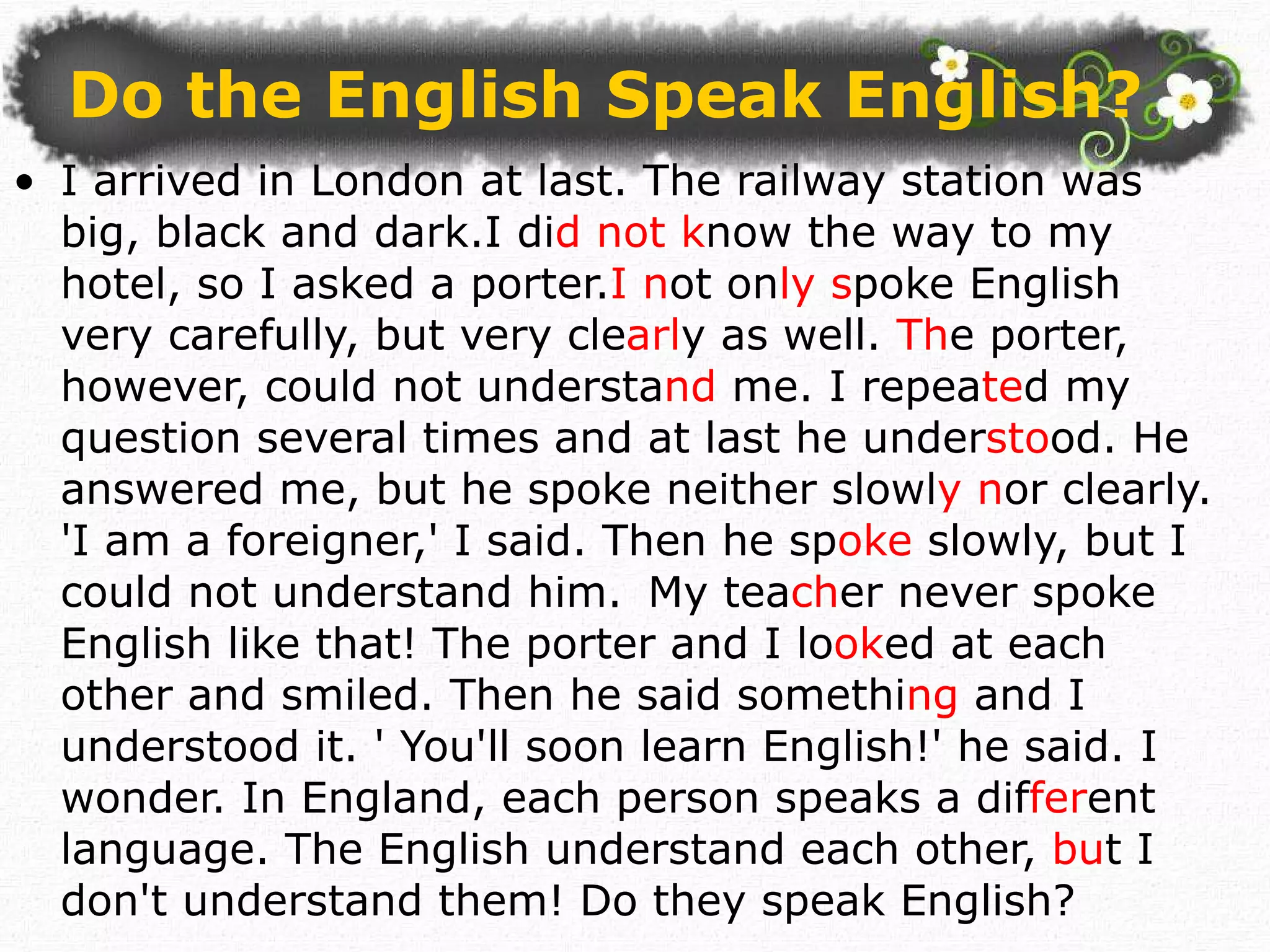 Do the English Speak English ? I arrived in London at last. The railway station was big, black and dark.I di d not k now the way to my hotel, so I asked a porter. I n ot on ly s poke English very carefully, but very cle arl y as well.  Th e porter, however, could not understa nd  me. I repea te d my question several times and at last he under sto od. He answered me, but he spoke neither slowl y n or clearly. 'I am a foreigner,' I said. Then he sp oke  slowly, but I could not understand him. My tea ch er never spoke English like that! The porter and I lo ok ed at each other and smiled. Then he said somethi ng  and I understood it. ' You'll soon learn English!' he said. I wonder. In England, each person speaks a dif fer ent language. The English understand each other,  bu t I don't understand them! Do they speak English? 