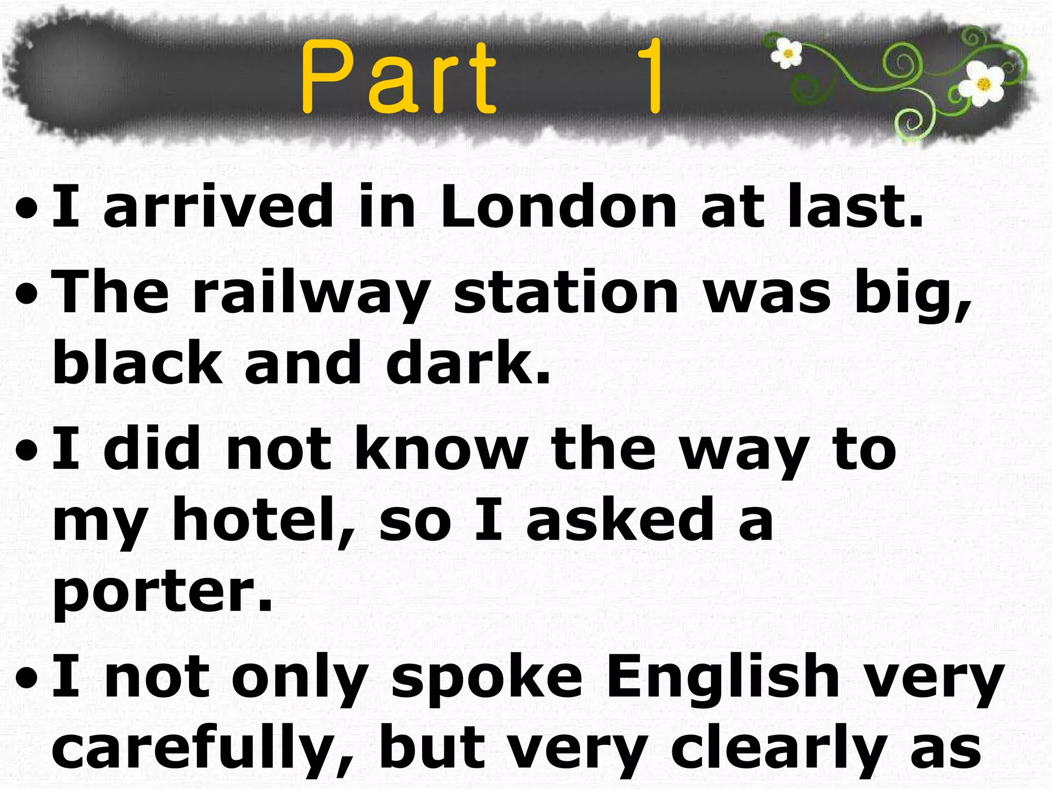 Part  1 I arrived in London at last.  The railway station was big, black and dark. I did not know the way to my hotel, so I asked a porter. I not only spoke English very carefully, but very clearly as well.  
