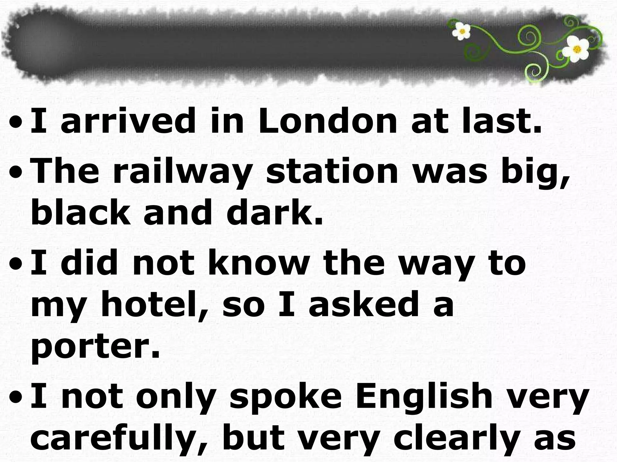 I arrived in London at last.  The railway station was big, black and dark. I did not know the way to my hotel, so I asked a porter. I not only spoke English very carefully, but very clearly as well.  