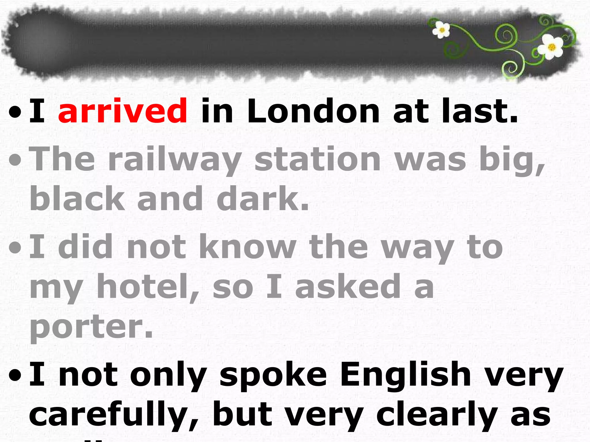 I  arrived  in London at last.  The railway station was big, black and dark. I did not know the way to my hotel, so I asked a porter. I not only spoke English very carefully, but very clearly as well.  