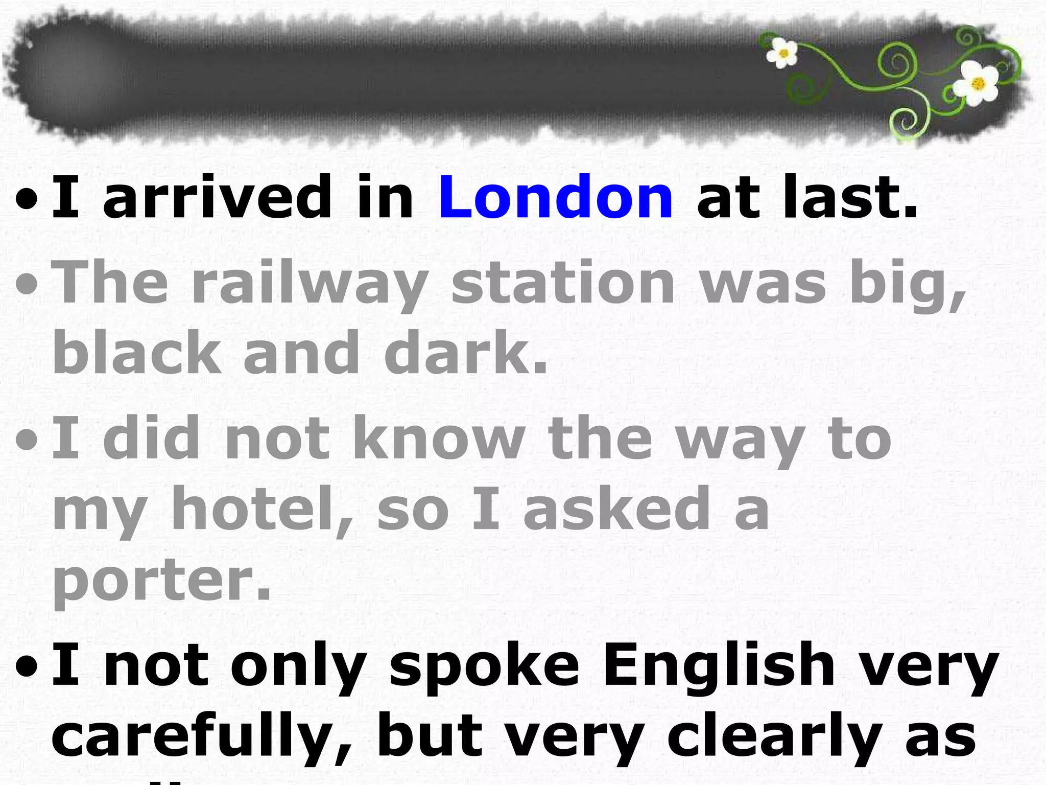I arrived in  London  at last.  The railway station was big, black and dark. I did not know the way to my hotel, so I asked a porter. I not only spoke English very carefully, but very clearly as well.  