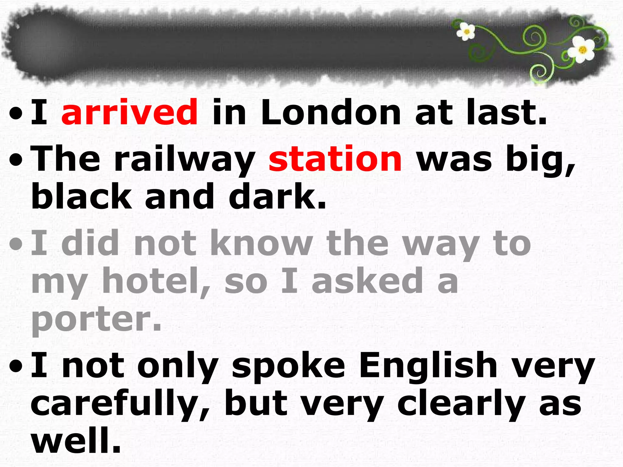 I  arrived  in London at last.  The railway  station  was big, black and dark. I did not know the way to my hotel, so I asked a porter. I not only spoke English very carefully, but very clearly as well. 
