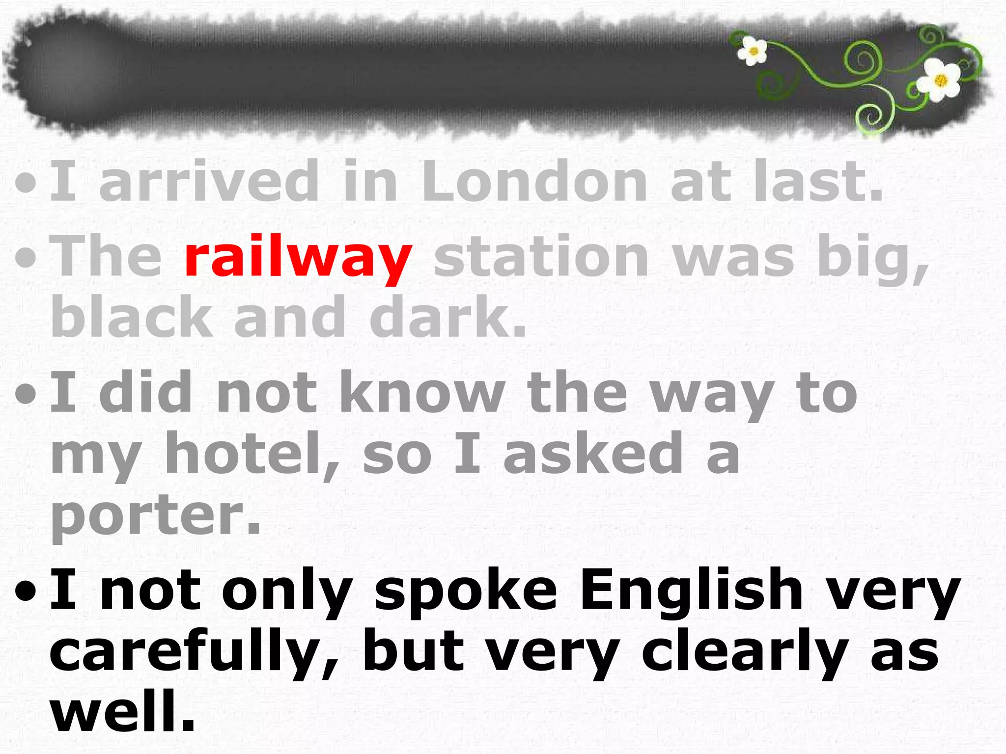 I arrived in London at last.  The  railway   station was big, black and dark. I did not know the way to my hotel, so I asked a porter. I not only spoke English very carefully, but very clearly as well.  