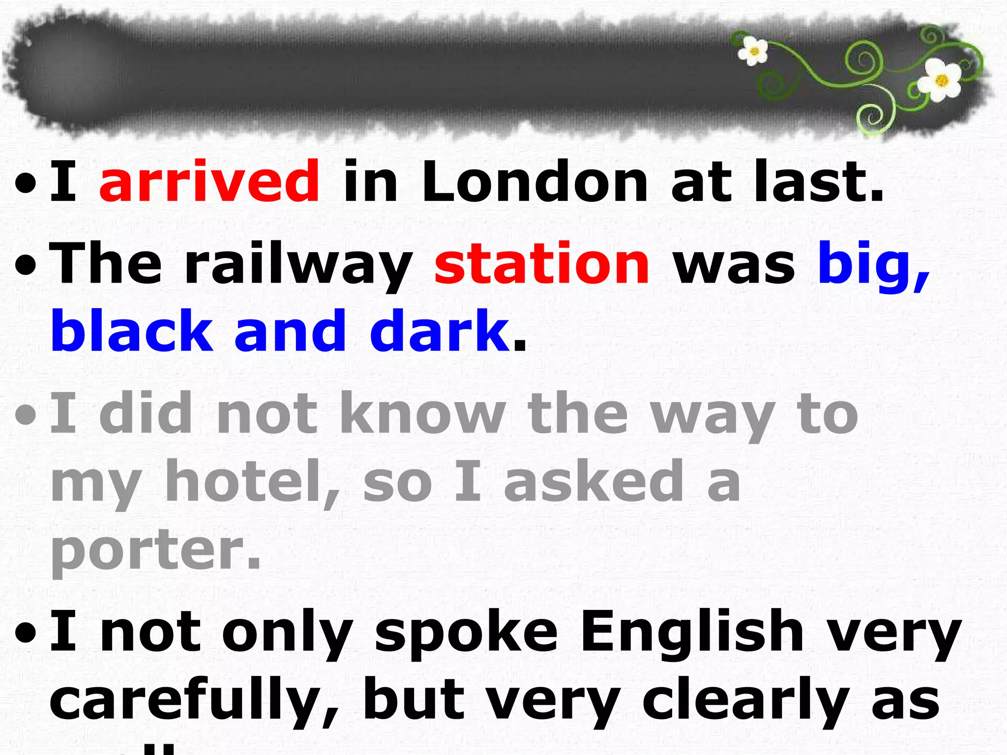I  arrived  in London at last.  The railway  station  was  big, black and dark . I did not know the way to my hotel, so I asked a porter. I not only spoke English very carefully, but very clearly as well.  