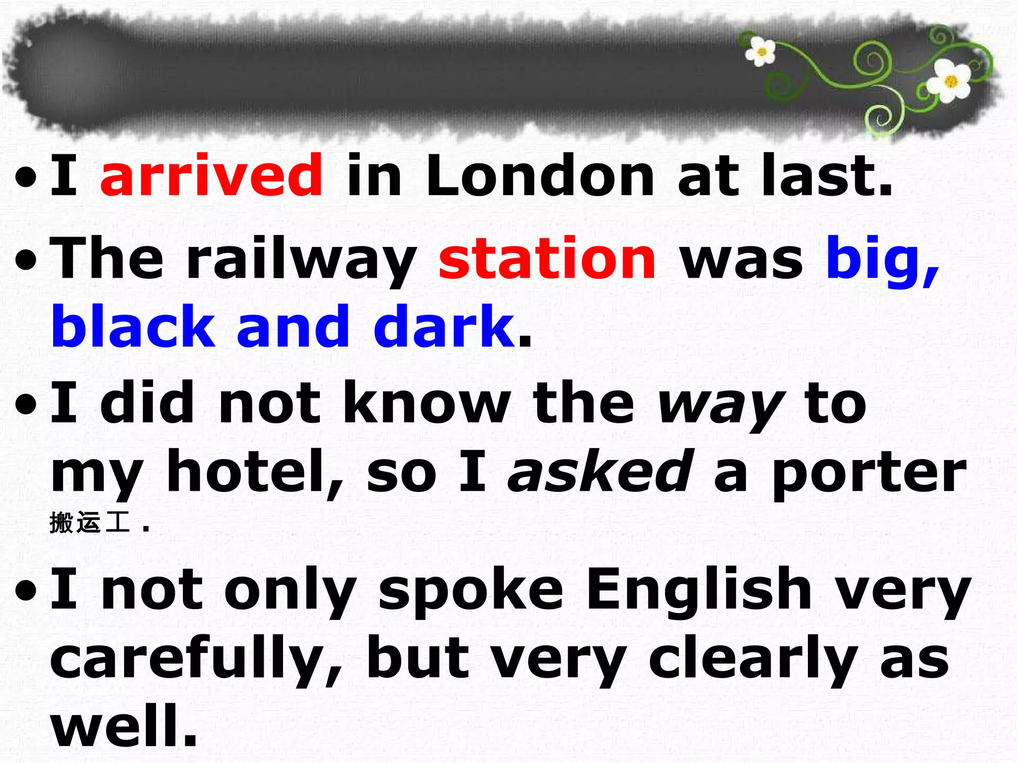 I   arrived  in London at last.  The railway   station   was   big, black and dark . I did not know the  way  to my hotel, so I  asked  a porter 搬运 工 . I not only spoke English very carefully, but very clearly as well.  