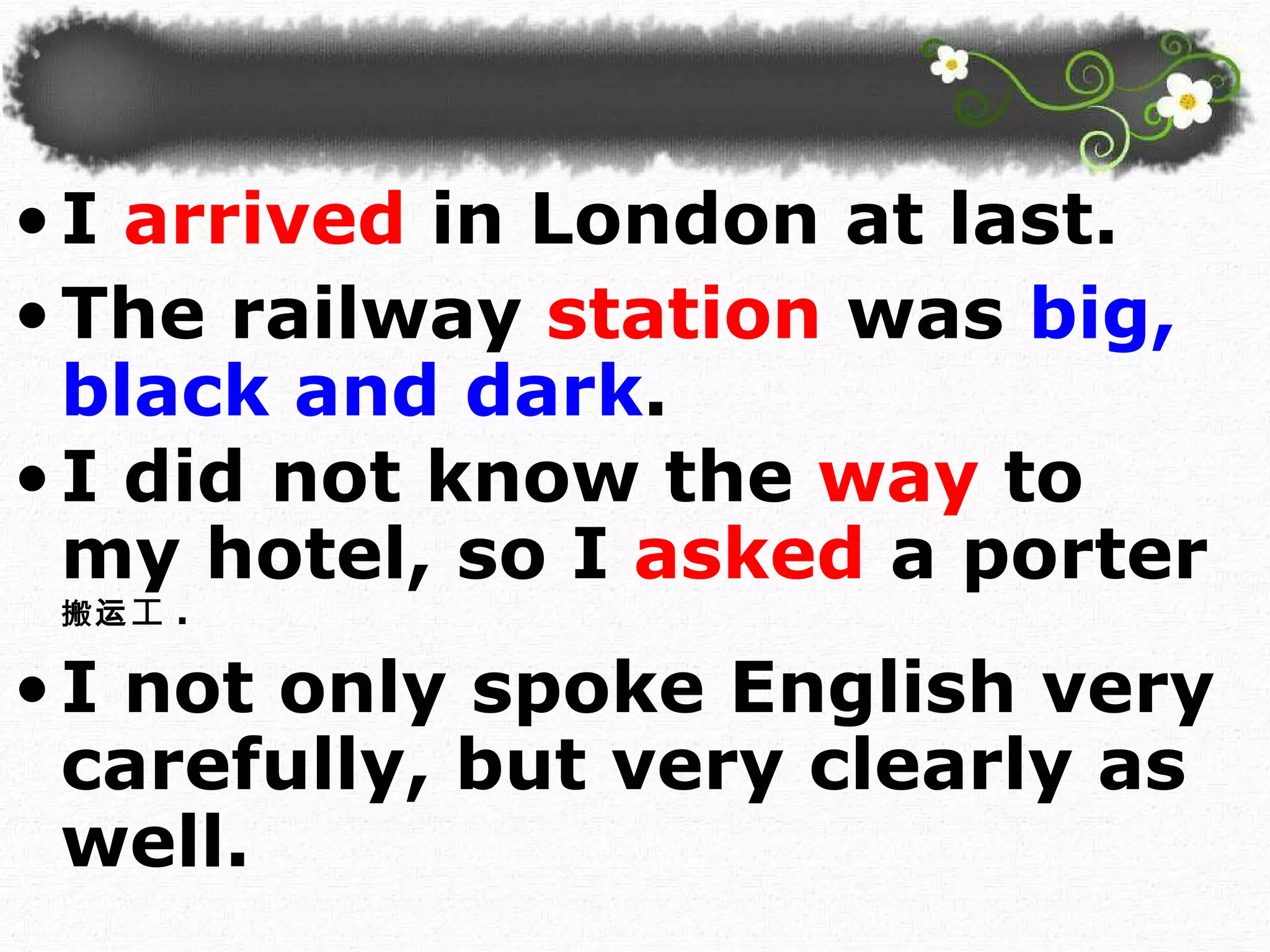 I   arrived  in London at last.  The railway   station   was   big, black and dark . I did not know the  way  to my hotel, so I  asked  a porter 搬运 工 . I not only spoke English very carefully, but very clearly as well.  