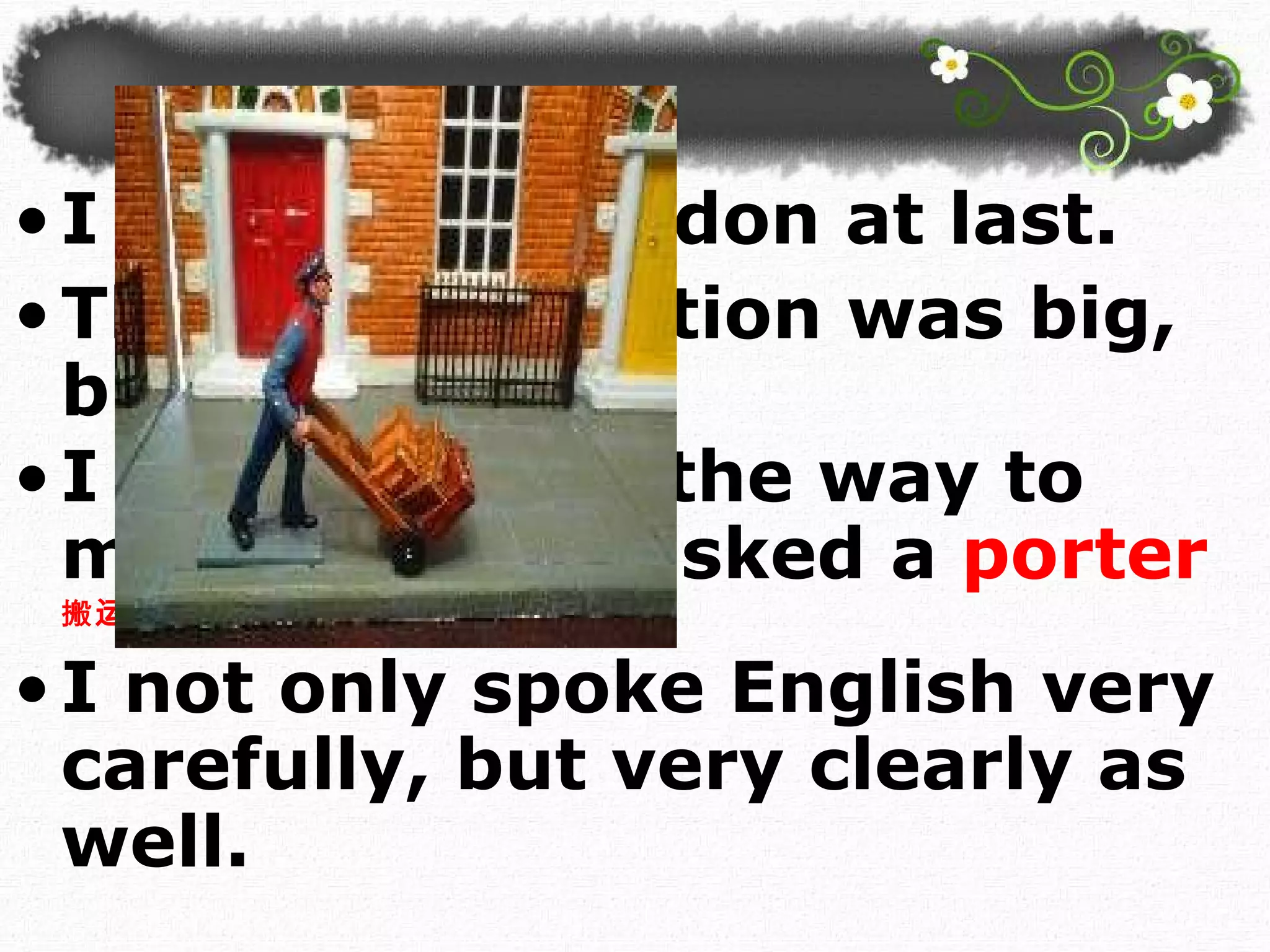 I arrived in London at last.  The railway station was big, black and dark. I did not know the way to my hotel, so I asked a  porter 搬运 工 . I not only spoke English very carefully, but very clearly as well.  