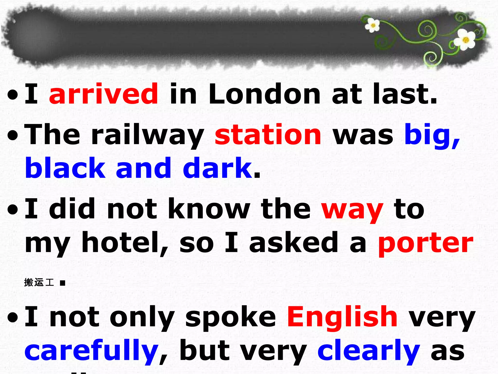 I  arrived  in London at last.  The railway  station  was  big, black and dark . I did not know the  way  to my hotel, so I asked a  porter 搬运工 . I not only spoke  English  very  carefully , but very  clearly  as well.  