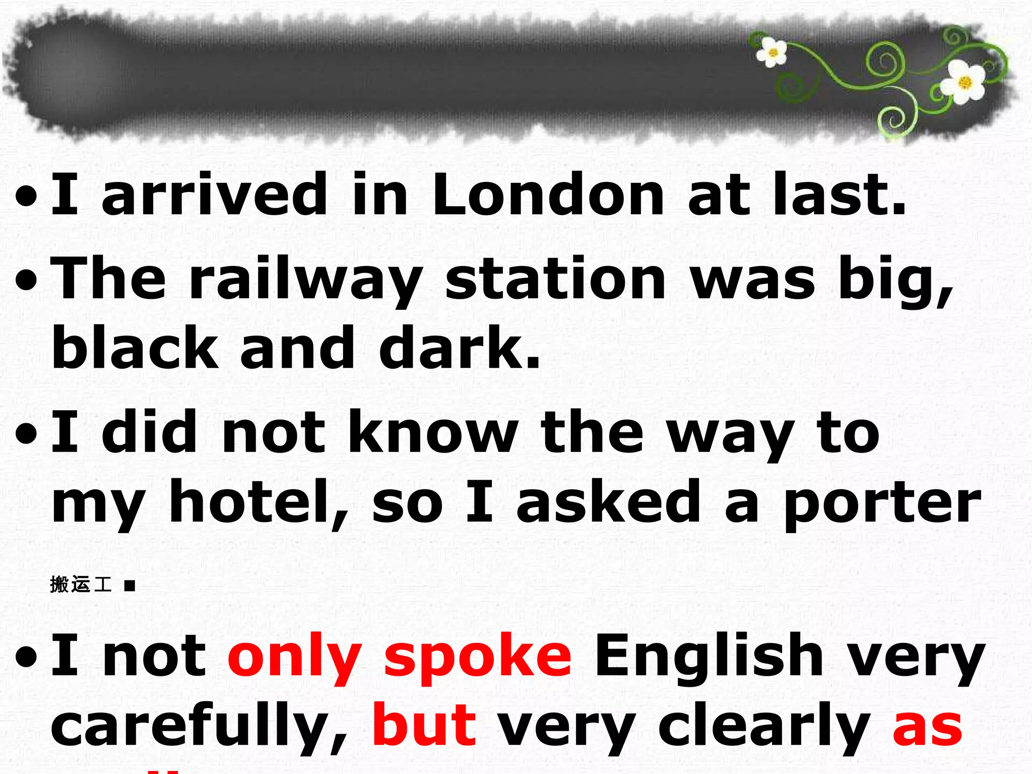 I arrived in London at last.  The railway station was big, black and dark. I did not know the way to my hotel, so I asked a porter 搬运工 . I not   only spoke   English very carefully,   but   very clearly  as well.  