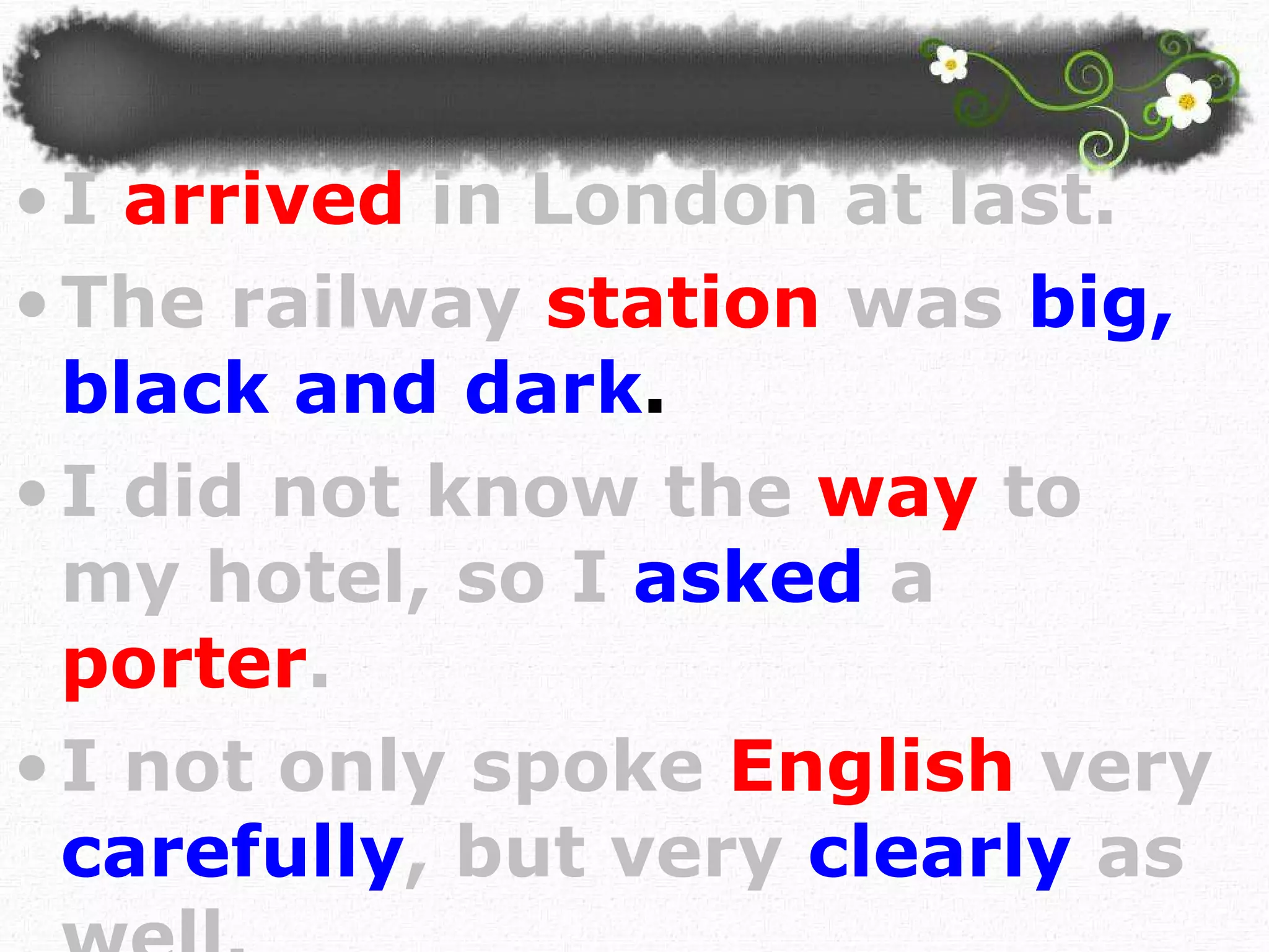 I  arrived   in London at last.   The railway   station   was   big, black and dark . I did not know the   way   to my hotel, so I  asked  a  porter . I not only spoke   English   very   carefully , but very   clearly   as well.  