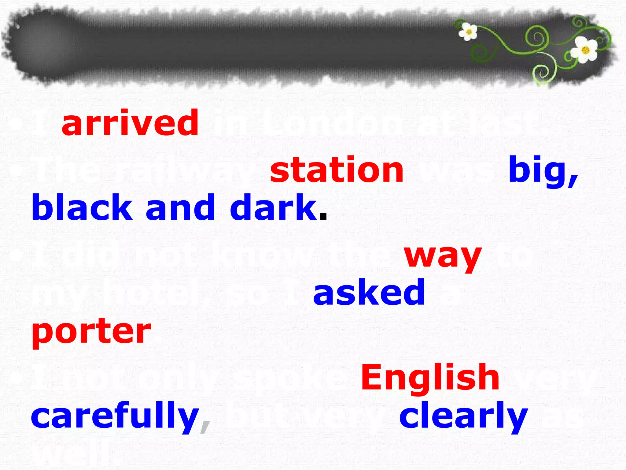 I   arrived   in London at last.  The railway   station   was   big, black and dark . I did not know the   way   to my hotel, so I  asked   a  porter . I not only spoke   English   very   carefully ,  but very   clearly   as well.  