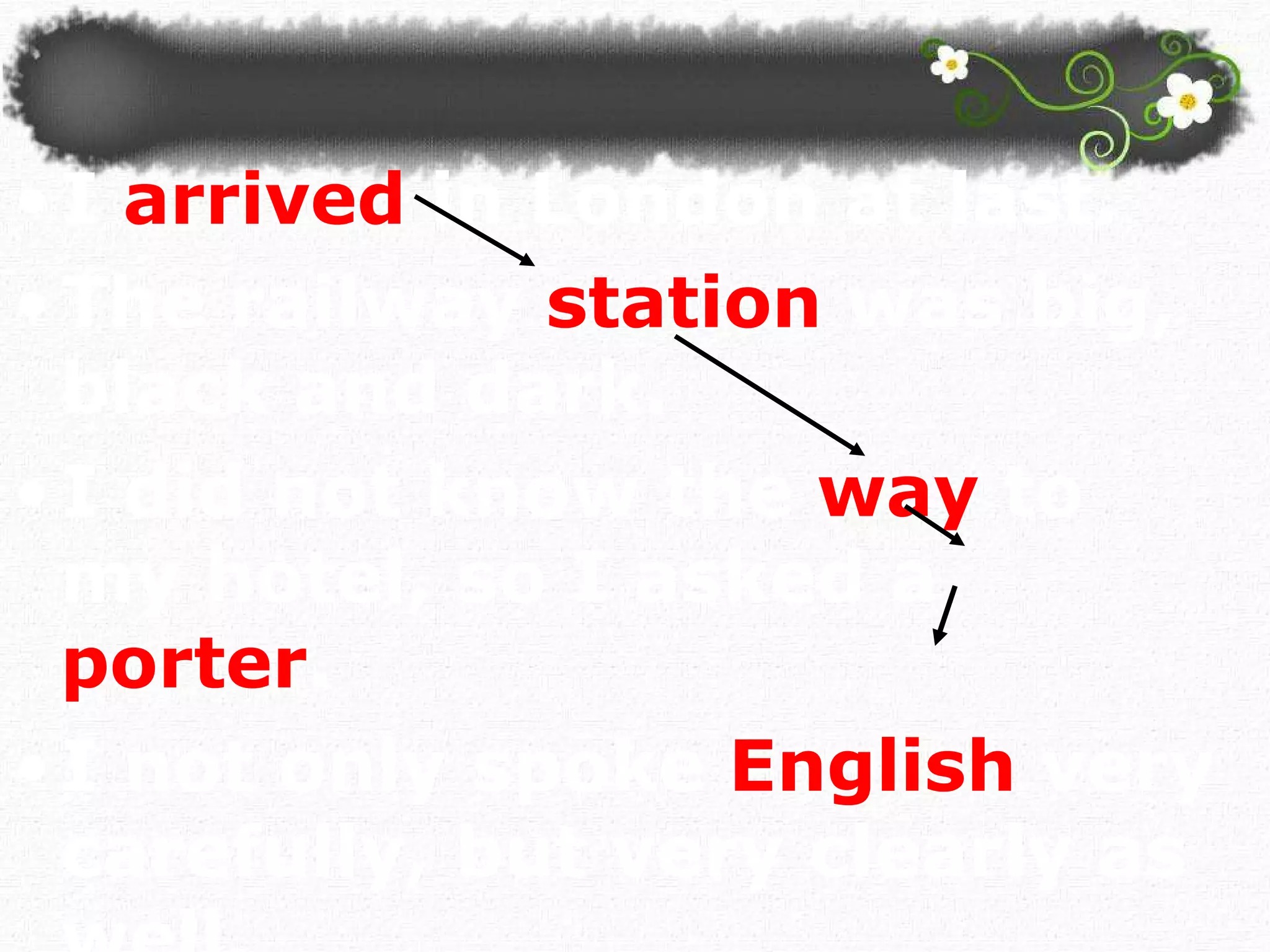 I   arrived   in London at last.  The railway   station   was big, black and dark. I did not know the   way   to my hotel, so I asked a  porter . I not only spoke   English   very   carefully, but very clearly as well.  