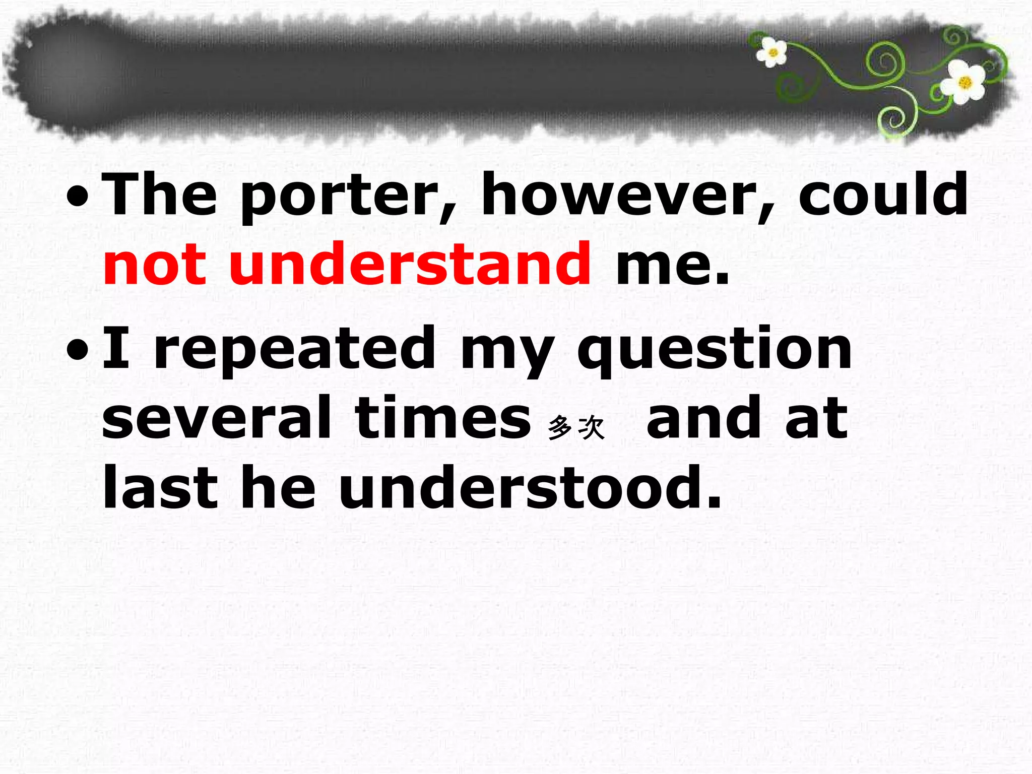 The porter, however, could  not understand  me.  I repeated my question several times 多次   and at last he understood.  