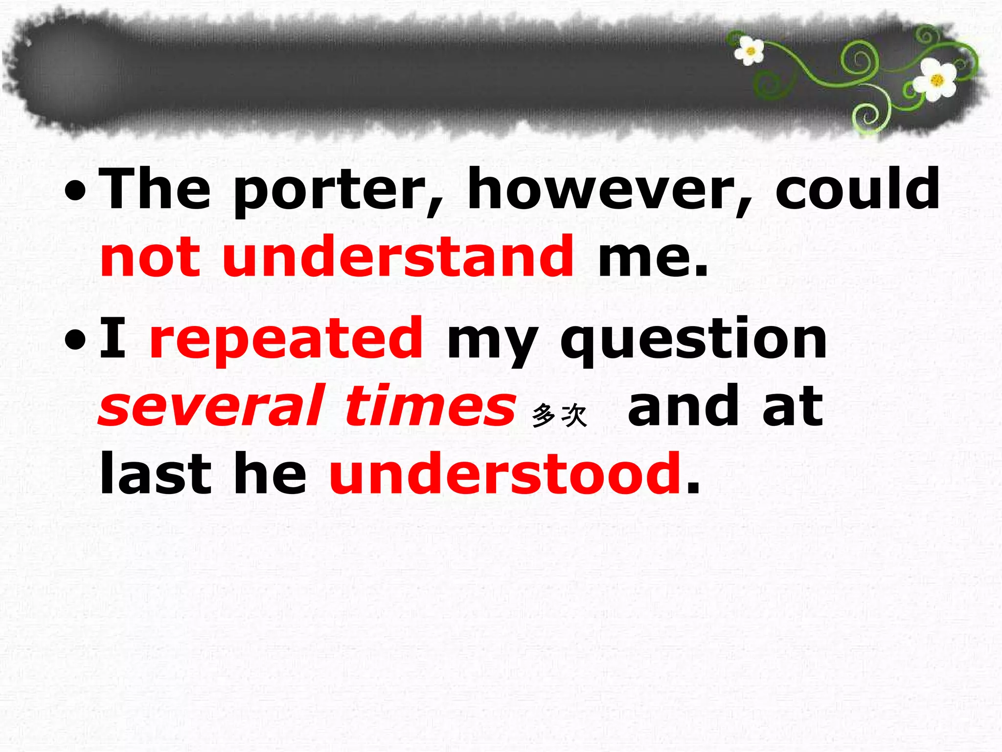 The porter, however, could  not understand  me.  I  repeated  my question  several times 多次   and at last he  understood .  