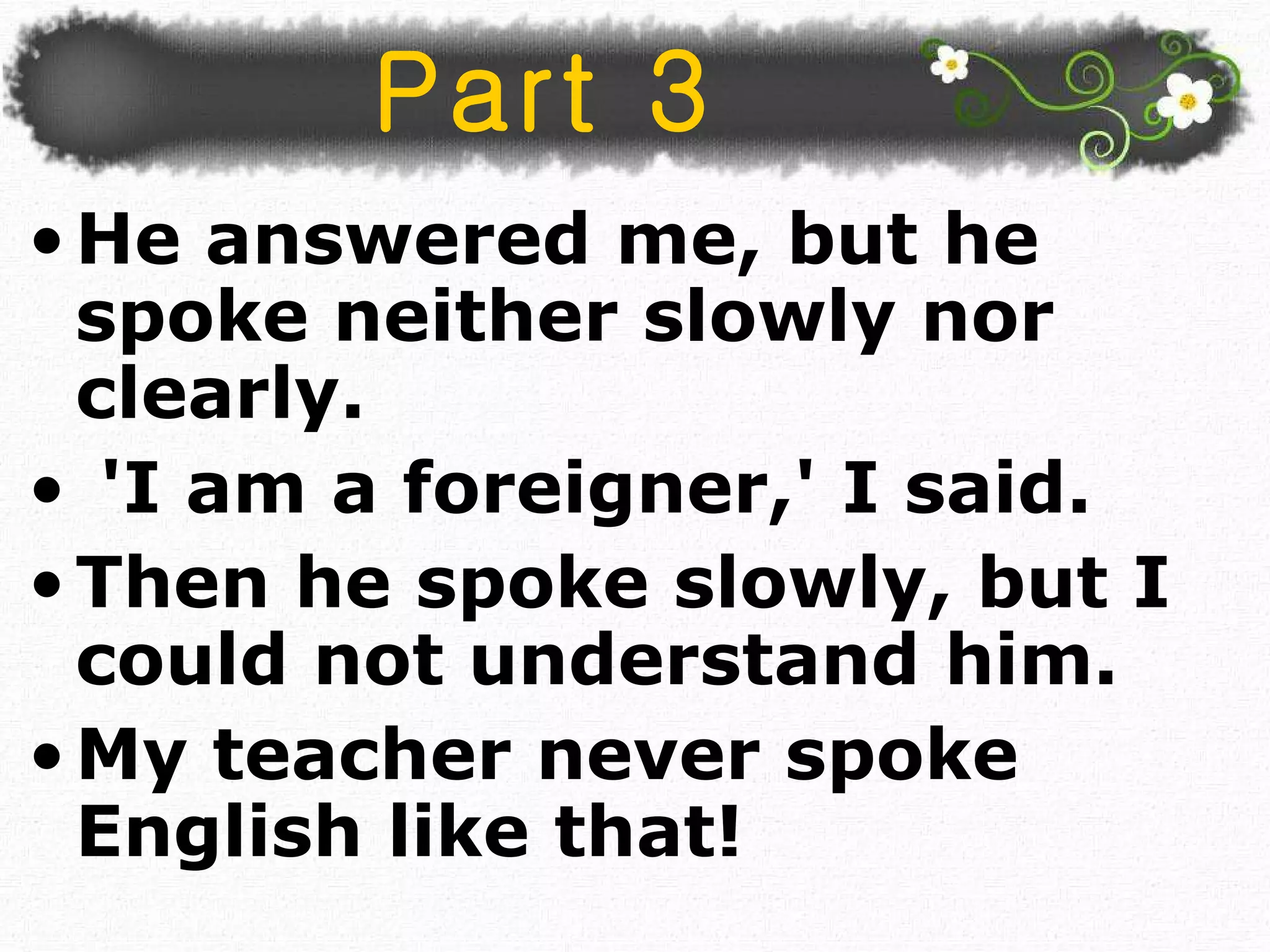 He answered me, but he spoke neither slowly nor clearly. 'I am a foreigner,' I said.  Then he spoke slowly, but I could not understand him. My teacher never spoke English like that!  Part 3 