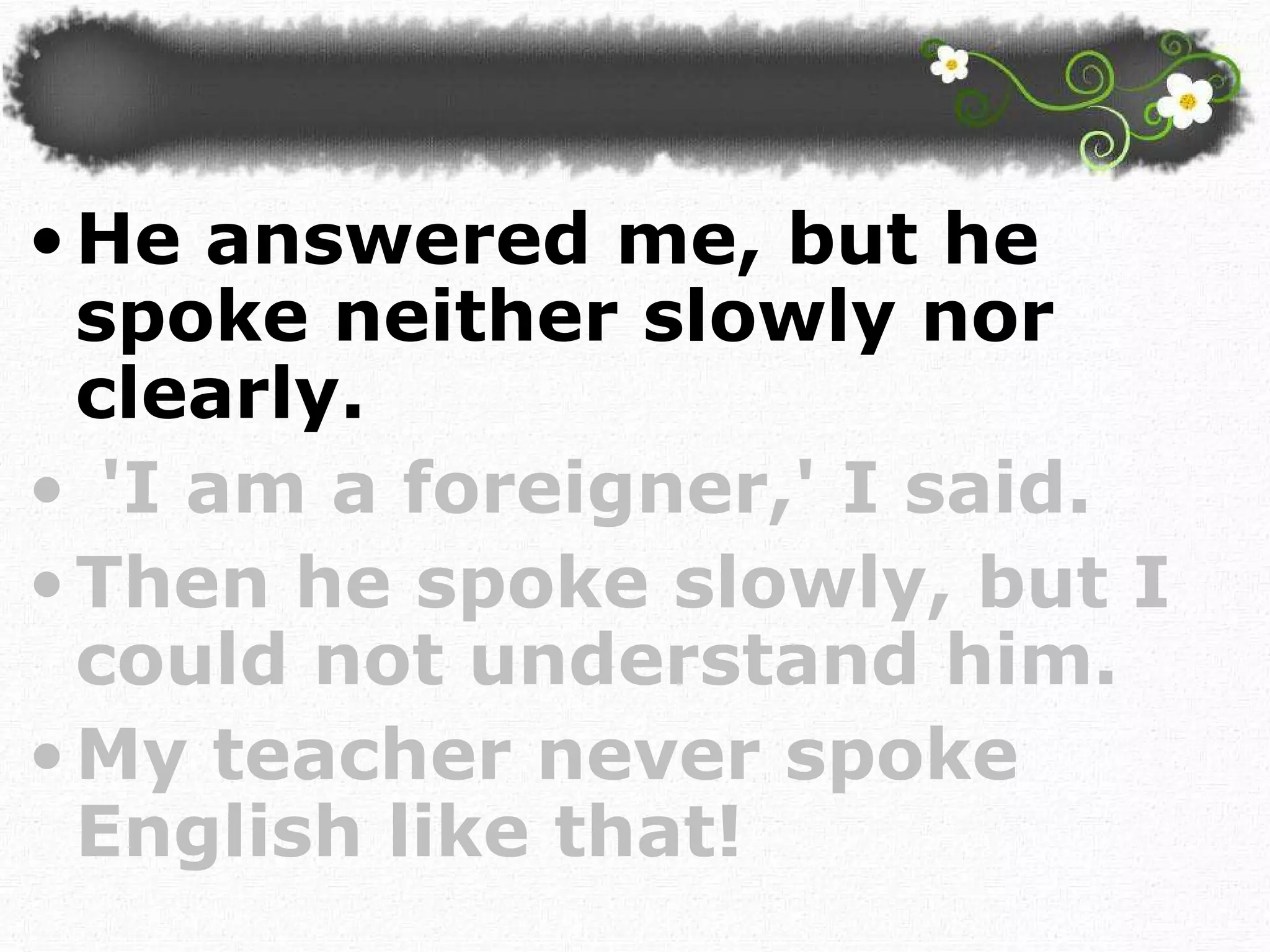 He answered me, but he spoke neither slowly nor clearly. 'I am a foreigner,' I said.  Then he spoke slowly, but I could not understand him. My teacher never spoke English like that!  