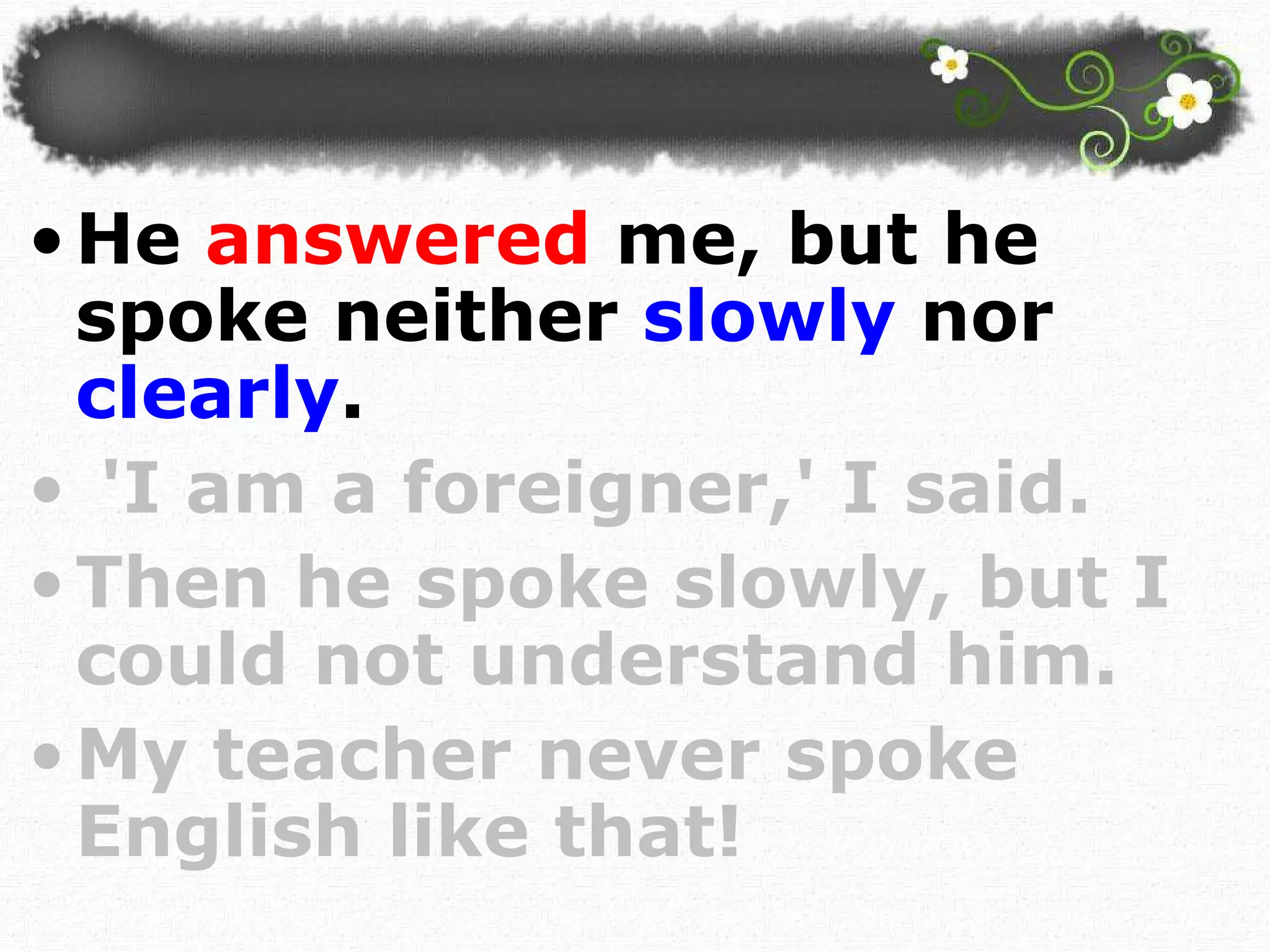 He  answered  me, but he spoke neither  slowly  nor  clearly . 'I am a foreigner,' I said.  Then he spoke slowly, but I could not understand him. My teacher never spoke English like that!  