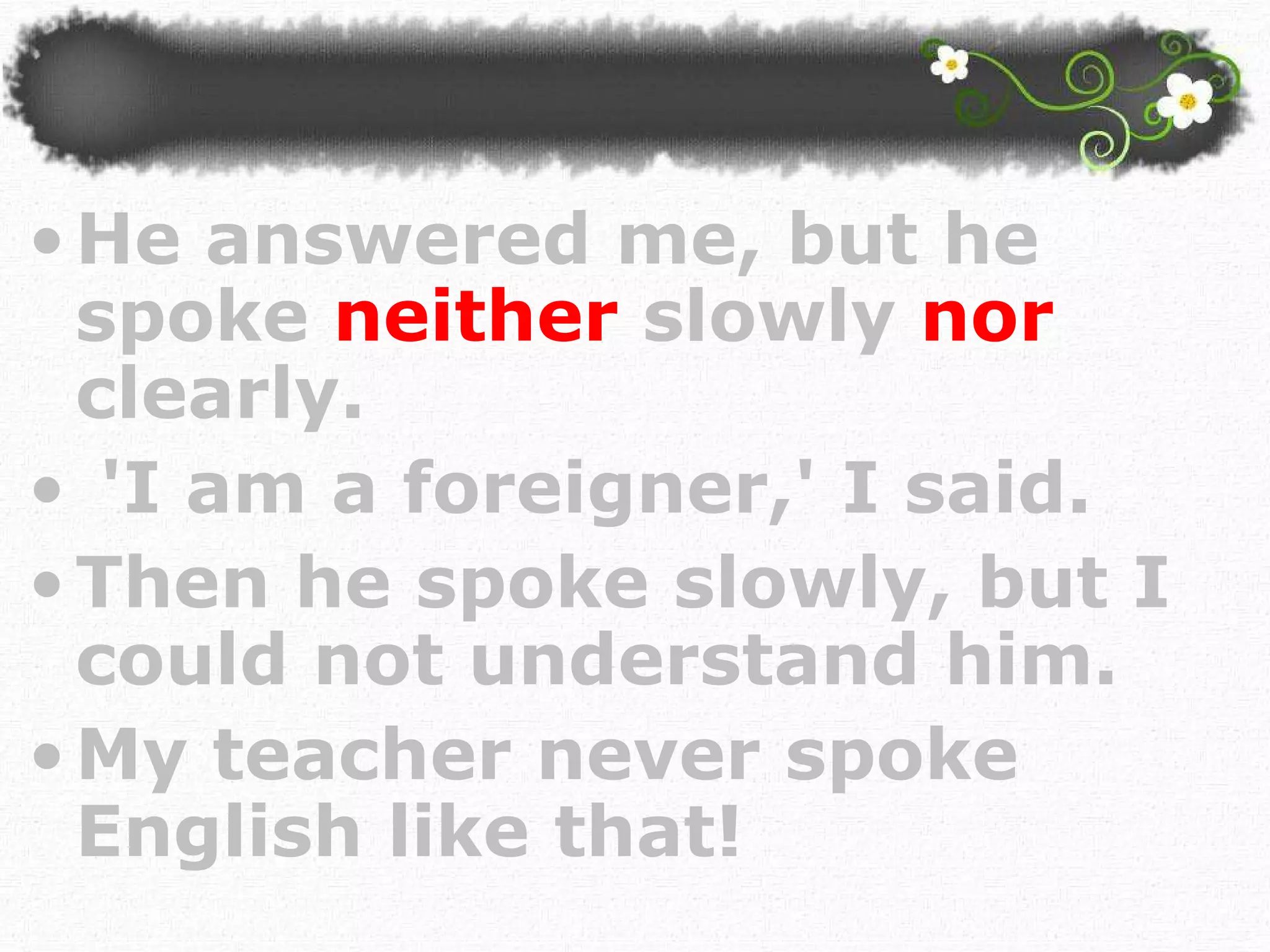 He answered me, but he spoke   neither  slowly  nor   clearly. 'I am a foreigner,' I said.  Then he spoke slowly, but I could not understand him. My teacher never spoke English like that!  