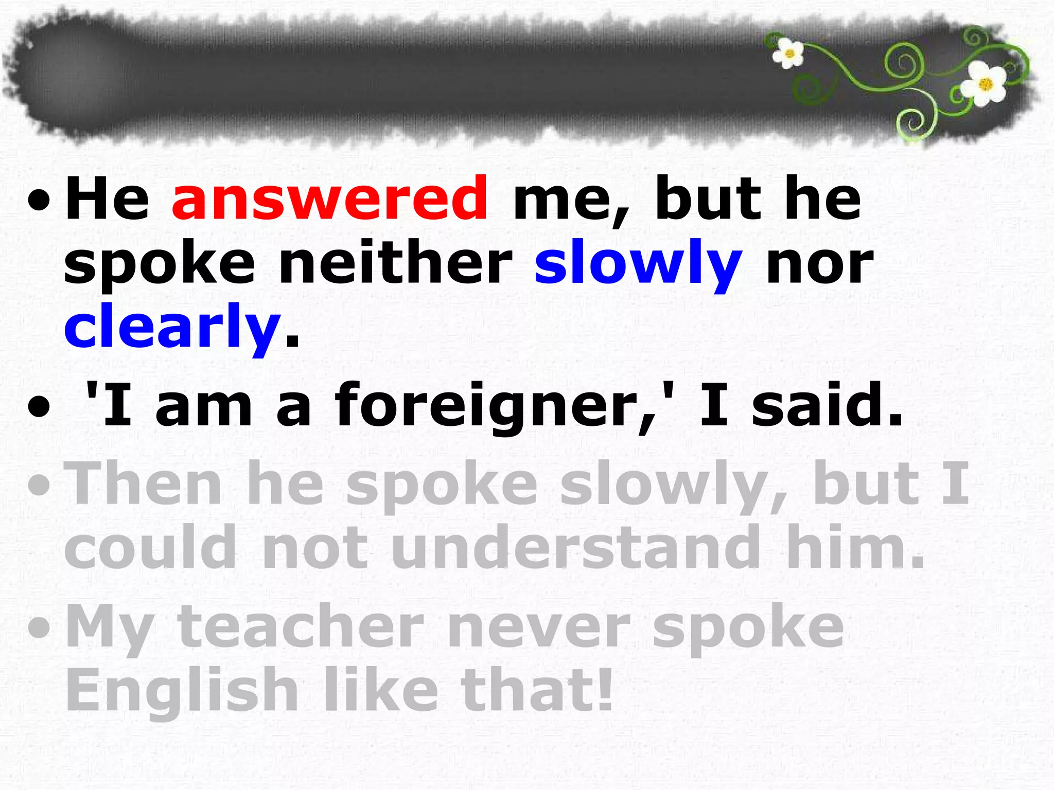 He  answered  me, but he spoke neither  slowly  nor  clearly . 'I am a foreigner,' I said.  Then he spoke slowly, but I could not understand him. My teacher never spoke English like that!  