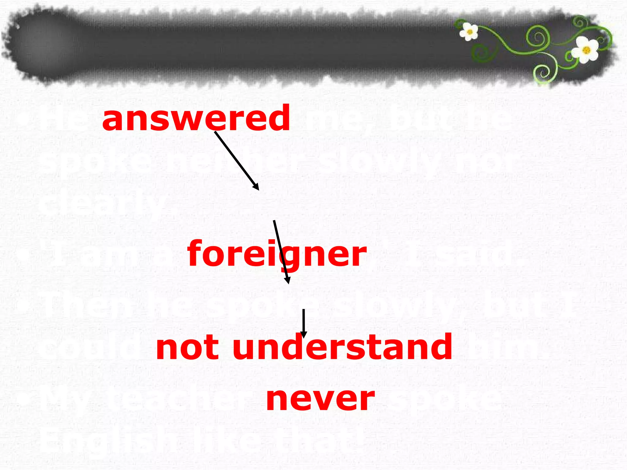 He   answered   me, but he spoke neither   slowly nor clearly. 'I am a  foreigner ,' I said.   Then he spoke slowly, but I could  not understand   him. My teacher   never   spoke English like that!  