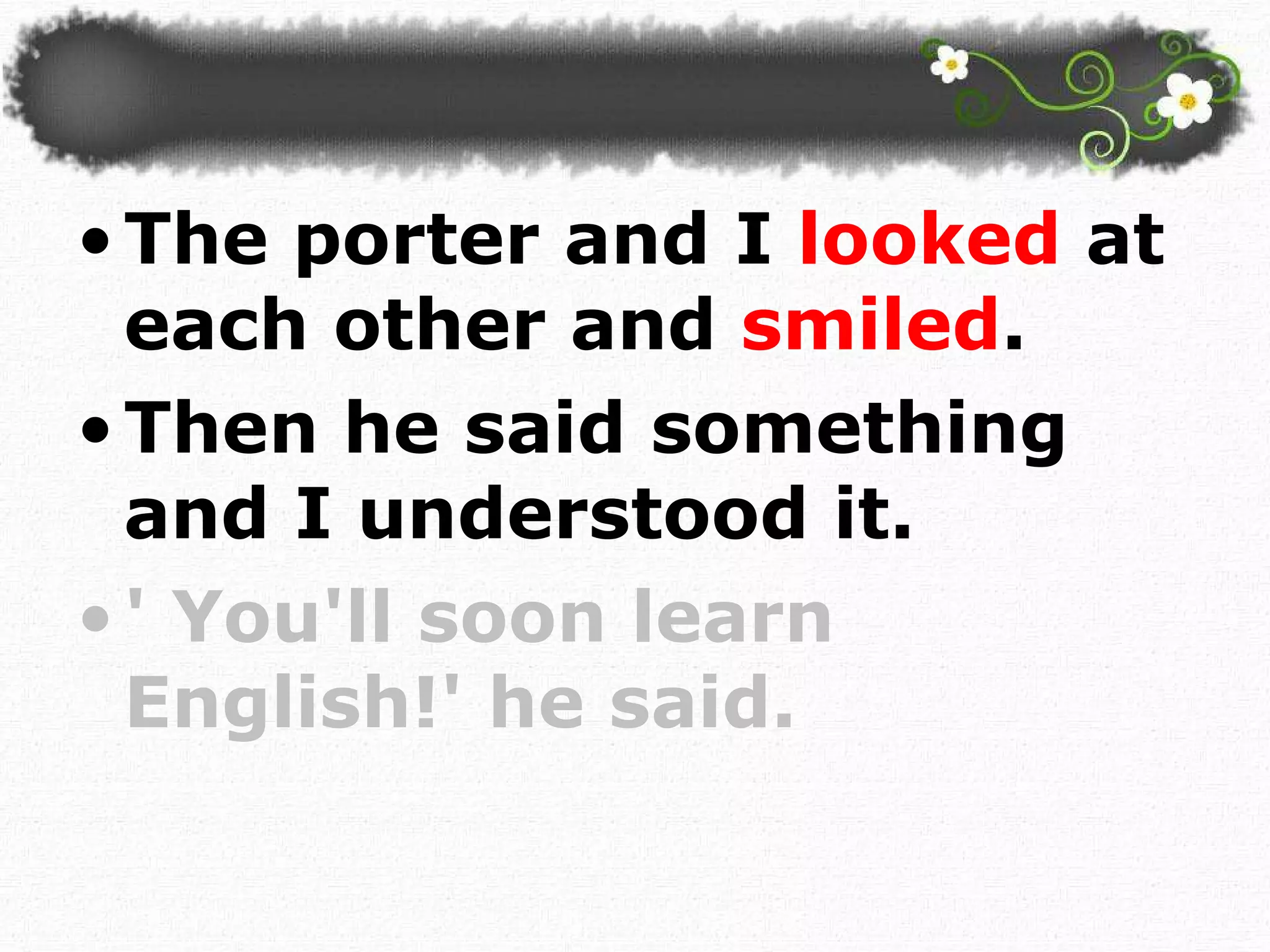 The porter and I  looked  at each other and  smiled .  Then he said something and I understood it. ' You'll soon learn English!' he said.  
