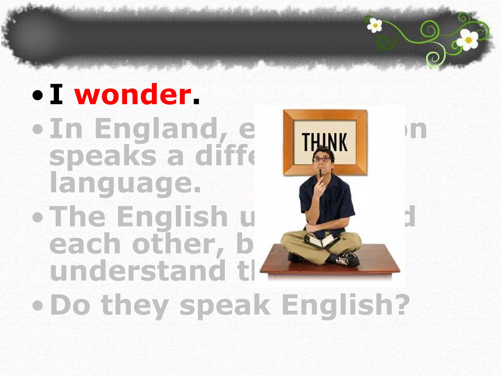 I  wonder .  In England, each person speaks a different language.  The English understand each other, but I don't understand them!  Do they speak English? 