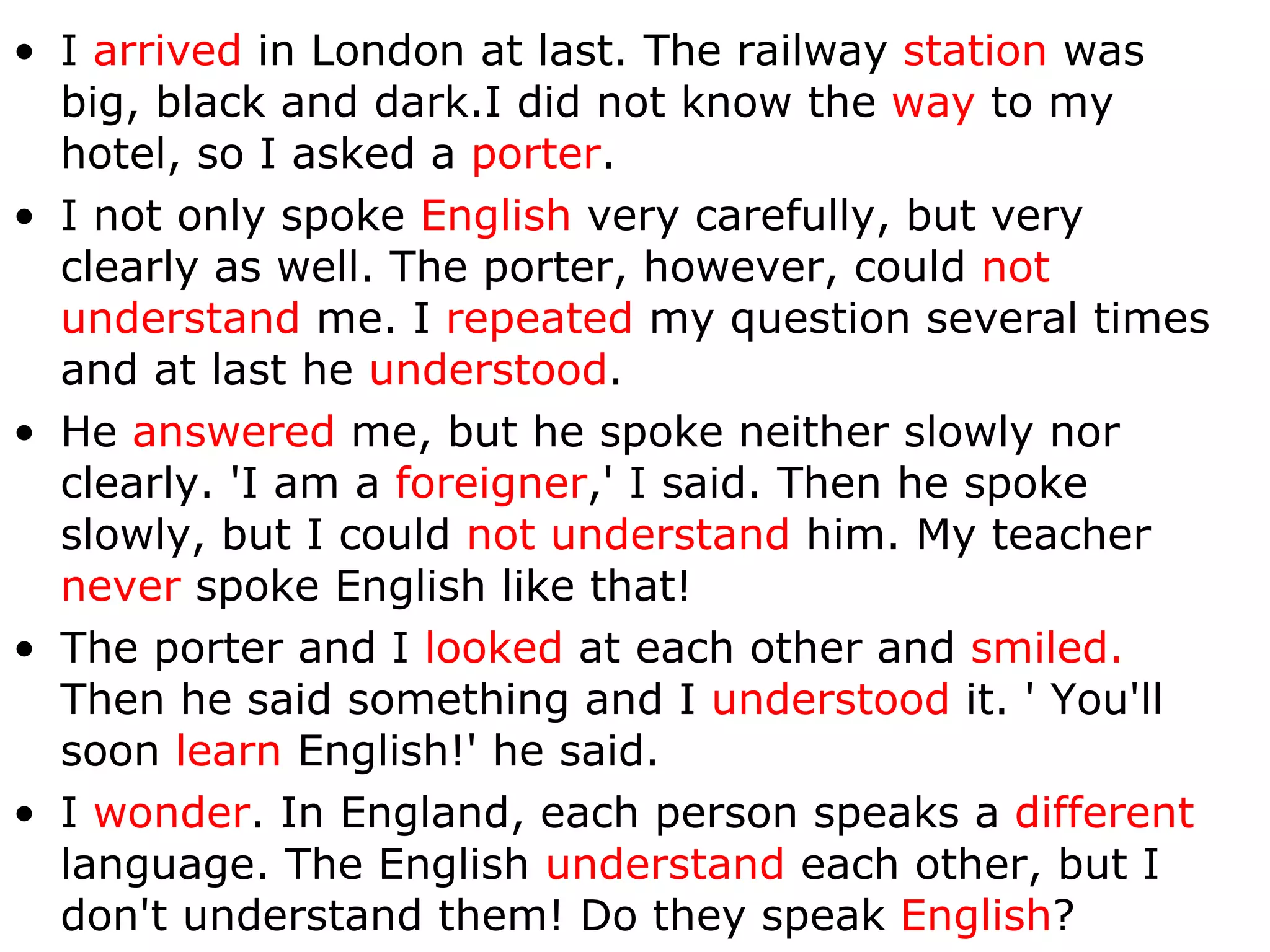 I  arrived  in London at last. The railway  station  was big, black and dark.I did not know the  way  to my hotel, so I asked a  porter . I not only spoke  English  very carefully, but very clearly as well. The porter, however, could  not understand  me. I  repeated  my question several times and at last he  understood .  He  answered  me, but he spoke neither slowly nor clearly. 'I am a  foreigner ,' I said. Then he spoke slowly, but I could  not understand  him .  My teacher  never  spoke English like that!  The porter and I  looked  at each other and  smiled.  Then he said something and I  understood  it. ' You'll soon  learn  English!' he said.  I  wonder . In England, each person speaks a  different  language. The English  understand  each other, but I don't understand them! Do they speak  English ? 