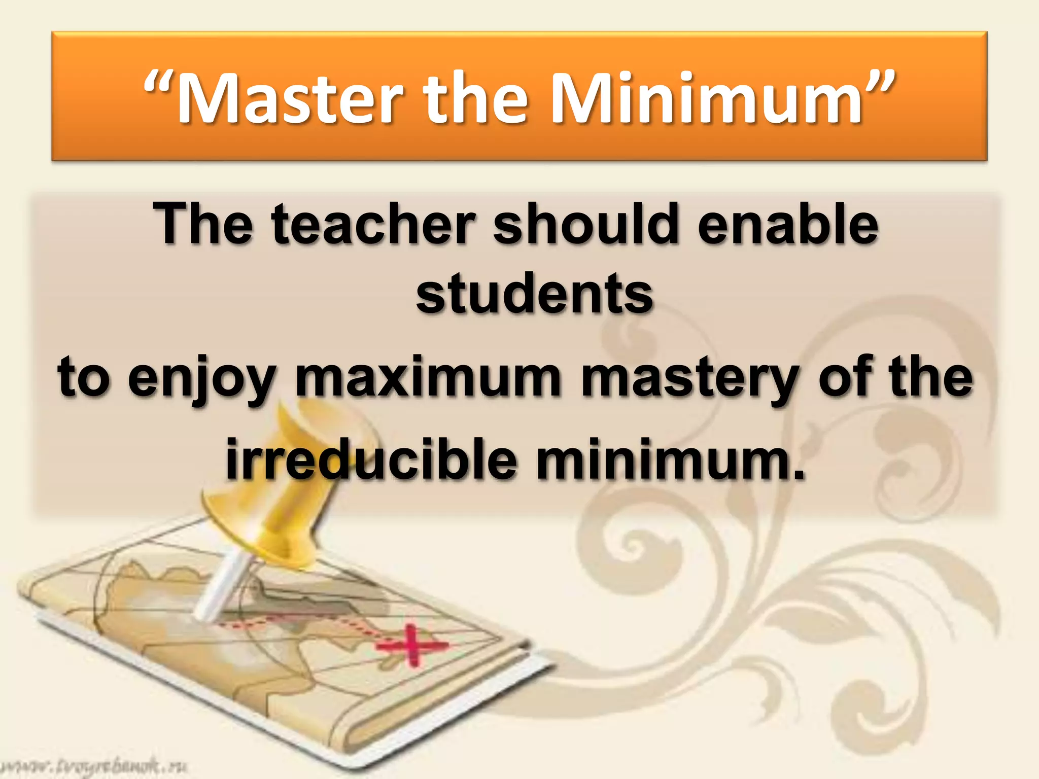 “Master the Minimum”
The teacher should enable
students
to enjoy maximum mastery of the
irreducible minimum.
 