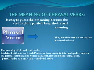 THE MEANING OF PHRASAL VERBS: It easy to guess their meaning because the verb and the particle keep their usual meaning They have idiomatic meaning thatYou need to learn.The meaning of phrasal verb can be Explained with one word verb.Phrasal verbs are used in informal spoken englishIf a phrasal verb has a one-word equivalent ,it is used more formal style. phrasal verb :  sort out = one  - word verb  solve