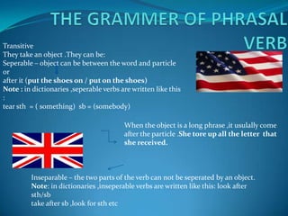 THE GRAMMER OF PHRASAL VERB Transitive They take an object .They can be:Seperable – object can be between the word and particle or after it (put the shoes on / put on the shoes)Note : in dictionaries ,seperable verbs are written like this :tear sth  = ( something)  sb = (somebody)When the object is a long phrase ,it usulally come after the particle .She tore up all the letter  that she received.Inseparable – the two parts of the verb can not be seperated by an object.Note: in dictionaries ,inseperable verbs are written like this: look after sth/sbtake after sb ,look for sth etc