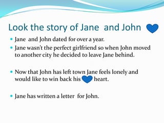 Look the story of Jane  and John Jane  and John dated for over a year.Jane wasn’t the perfect girlfriend so when John moved to another city he decided to leave Jane behind.Now that John has left town Jane feels lonely and would like to win back his         heart.Jane has written a letter  for John.