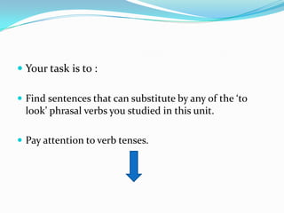 Your task is to :Find sentences that can substitute by any of the ‘to look’ phrasal verbs you studied in this unit.Pay attention to verb tenses.