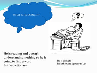 WHAT IS HE DOING ???He is reading and doesn’t understand something so he is going to find a word In the dictionary. He is going to look the word ‘gorgeous ‘up