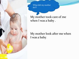 What did my mother do??My mother took care of me when I was a baby .My mother look after me when I was a baby.