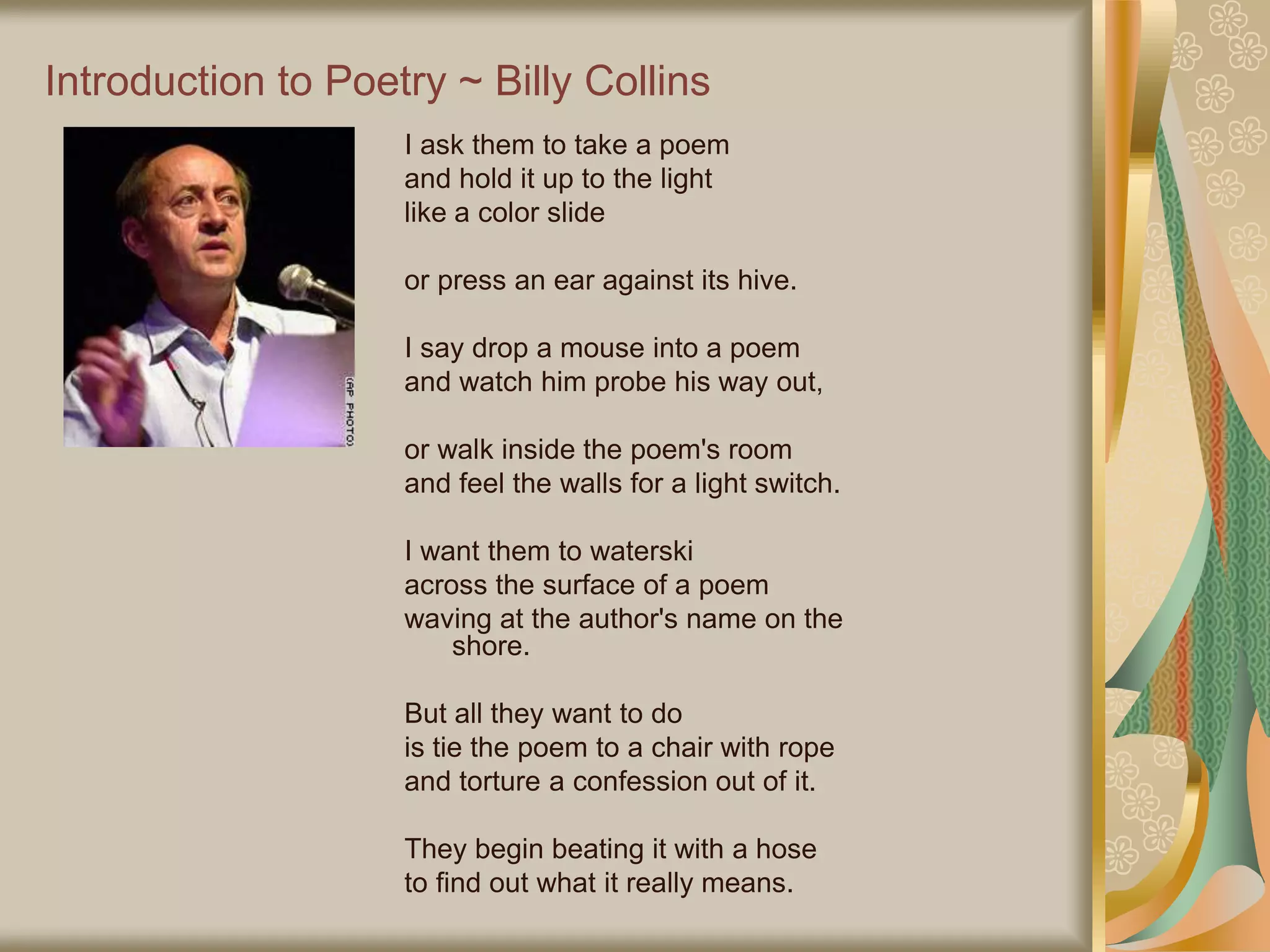 Introduction to Poetry ~ Billy Collins
I ask them to take a poem
and hold it up to the light
like a color slide
or press an ear against its hive.
I say drop a mouse into a poem
and watch him probe his way out,
or walk inside the poem's room
and feel the walls for a light switch.
I want them to waterski
across the surface of a poem
waving at the author's name on the
shore.
But all they want to do
is tie the poem to a chair with rope
and torture a confession out of it.
They begin beating it with a hose
to find out what it really means.
 