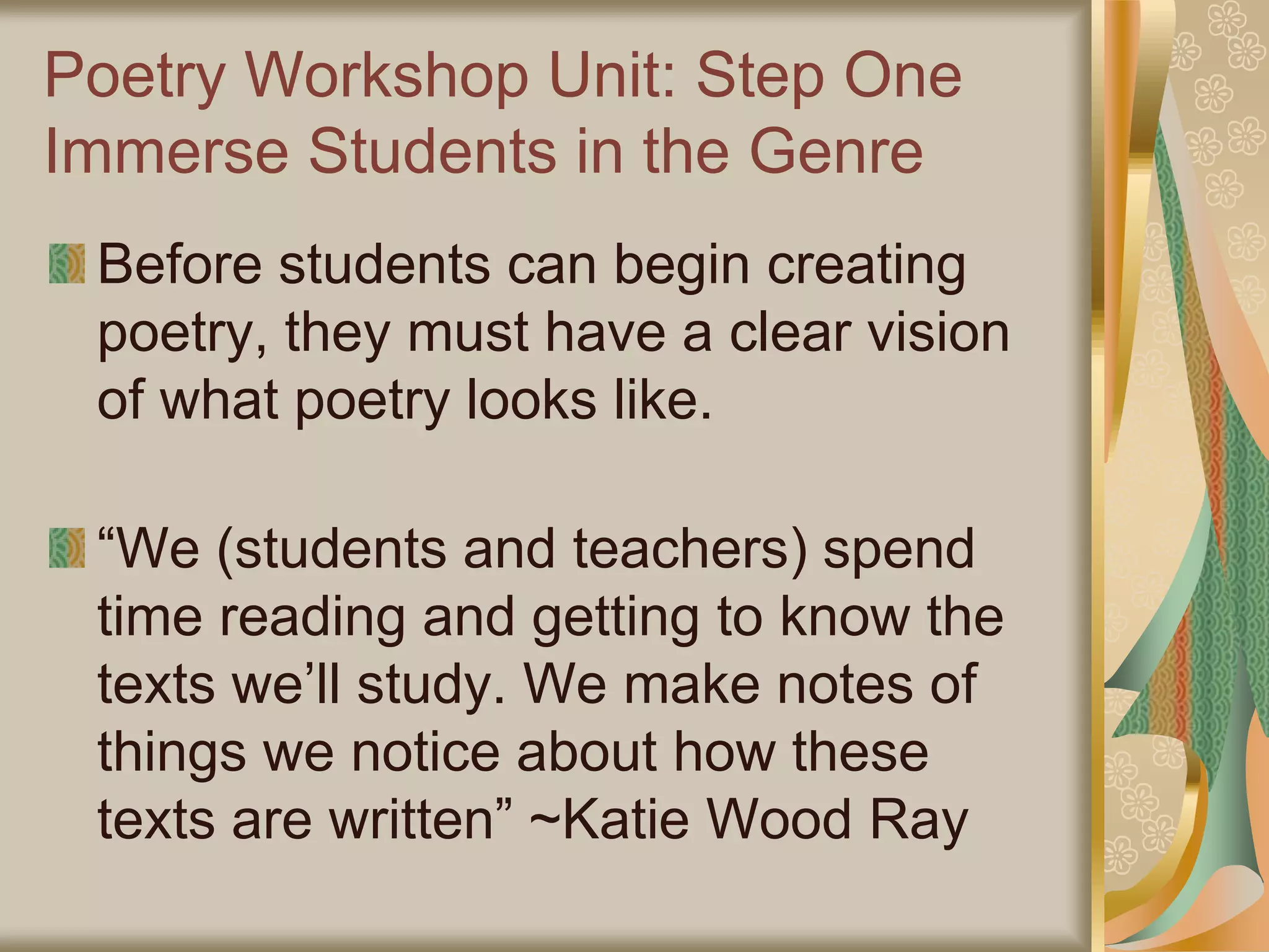 Poetry Workshop Unit: Step One
Immerse Students in the Genre
Before students can begin creating
poetry, they must have a clear vision
of what poetry looks like.
“We (students and teachers) spend
time reading and getting to know the
texts we’ll study. We make notes of
things we notice about how these
texts are written” ~Katie Wood Ray
 
