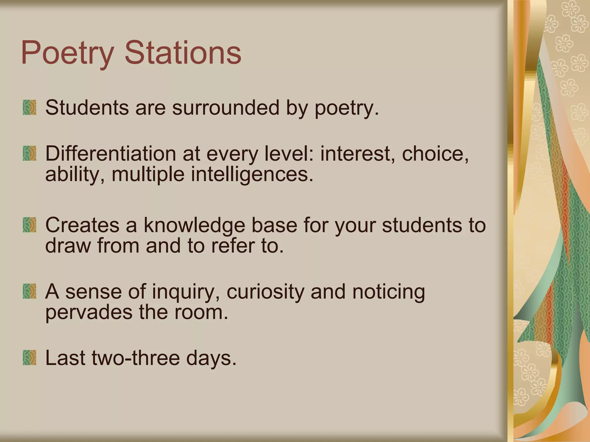 Poetry Stations
Students are surrounded by poetry.
Differentiation at every level: interest, choice,
ability, multiple intelligences.
Creates a knowledge base for your students to
draw from and to refer to.
A sense of inquiry, curiosity and noticing
pervades the room.
Last two-three days.
 