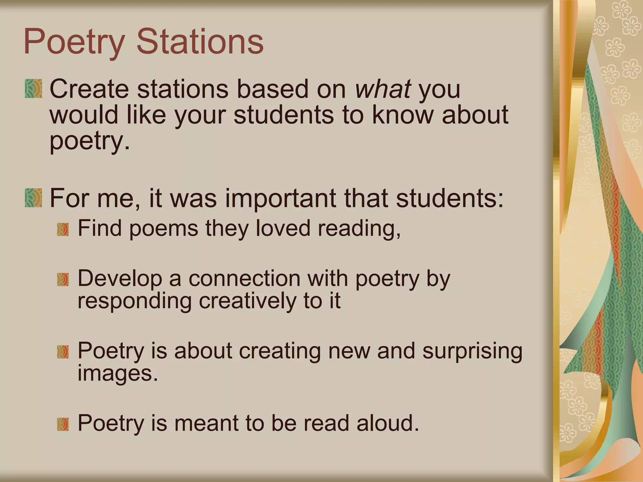 Poetry Stations
Create stations based on what you
would like your students to know about
poetry.
For me, it was important that students:
Find poems they loved reading,
Develop a connection with poetry by
responding creatively to it
Poetry is about creating new and surprising
images.
Poetry is meant to be read aloud.
 