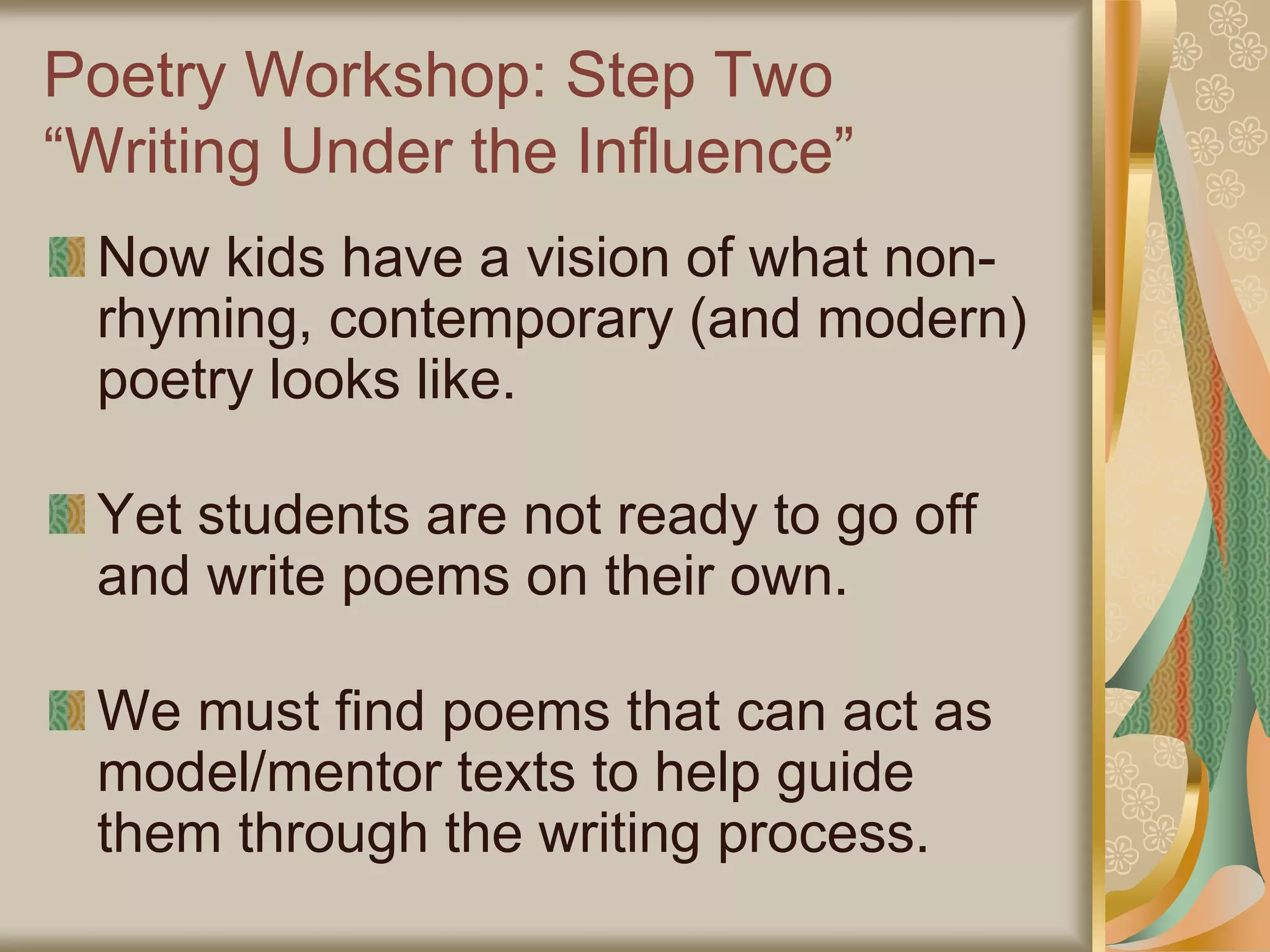 Poetry Workshop: Step Two
“Writing Under the Influence”
Now kids have a vision of what non-
rhyming, contemporary (and modern)
poetry looks like.
Yet students are not ready to go off
and write poems on their own.
We must find poems that can act as
model/mentor texts to help guide
them through the writing process.
 