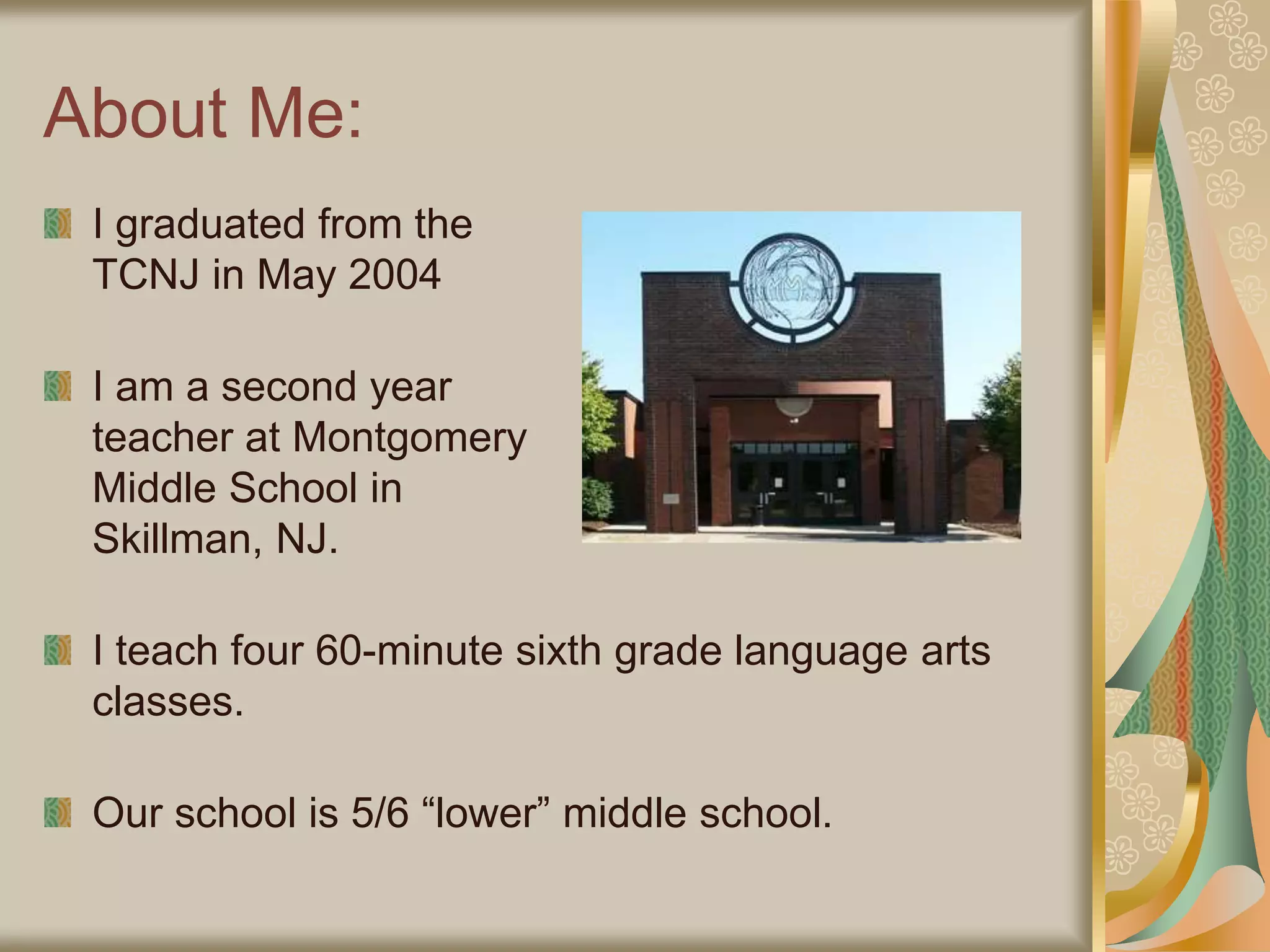About Me:
I graduated from the
TCNJ in May 2004
I am a second year
teacher at Montgomery
Middle School in
Skillman, NJ.
I teach four 60-minute sixth grade language arts
classes.
Our school is 5/6 “lower” middle school.
 
