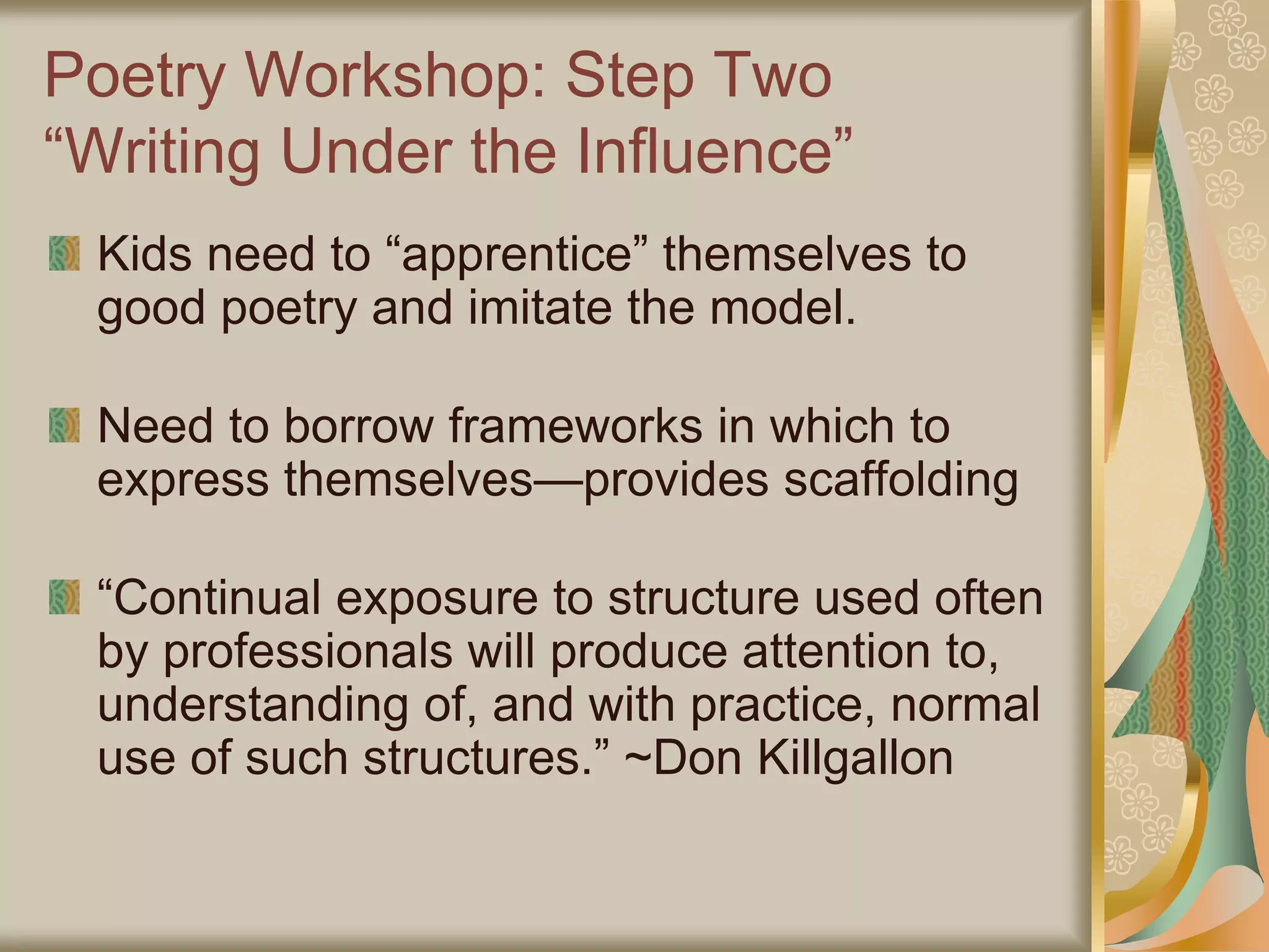 Poetry Workshop: Step Two
“Writing Under the Influence”
Kids need to “apprentice” themselves to
good poetry and imitate the model.
Need to borrow frameworks in which to
express themselves—provides scaffolding
“Continual exposure to structure used often
by professionals will produce attention to,
understanding of, and with practice, normal
use of such structures.” ~Don Killgallon
 