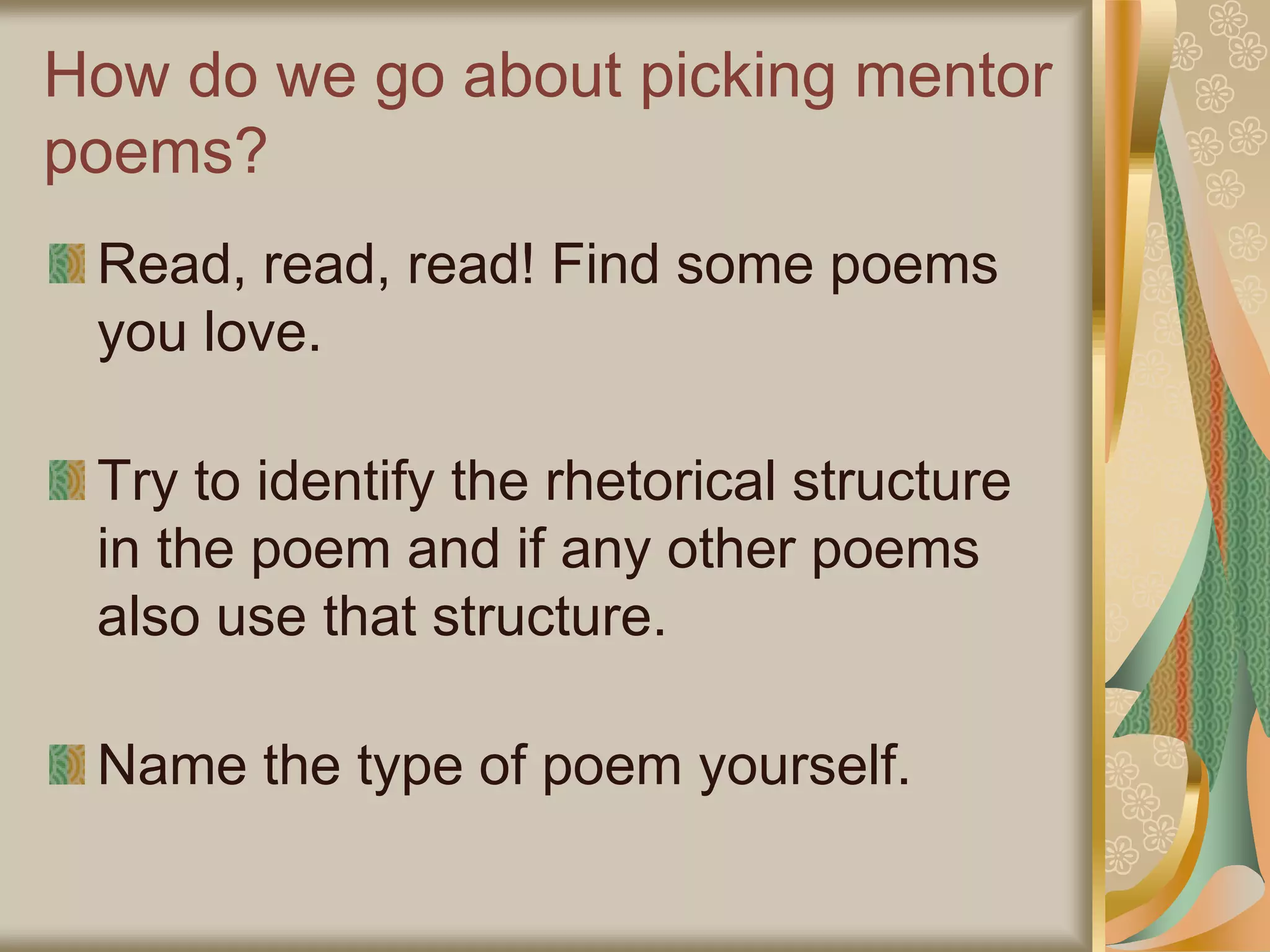 How do we go about picking mentor
poems?
Read, read, read! Find some poems
you love.
Try to identify the rhetorical structure
in the poem and if any other poems
also use that structure.
Name the type of poem yourself.
 