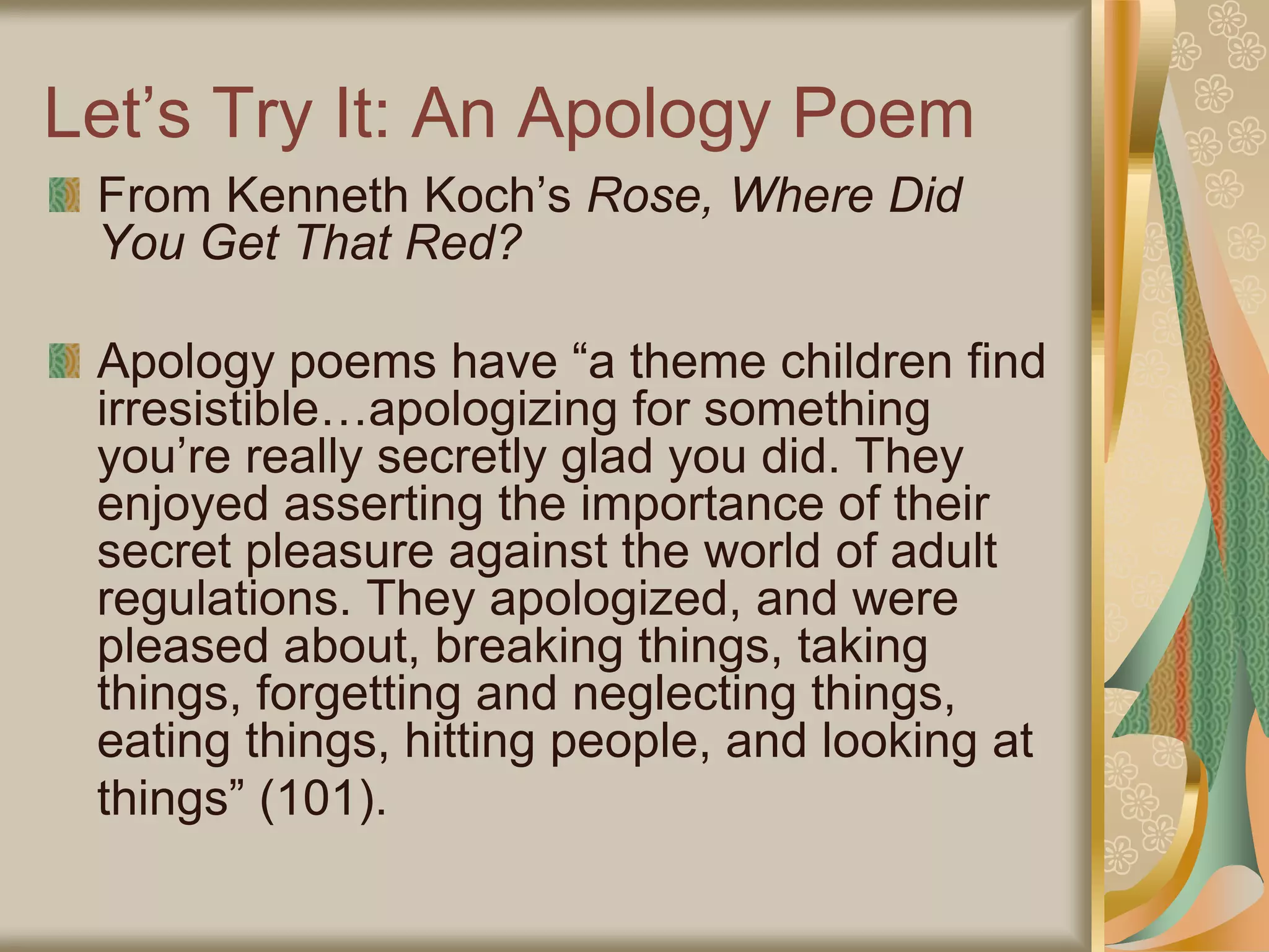 Let’s Try It: An Apology Poem
From Kenneth Koch’s Rose, Where Did
You Get That Red?
Apology poems have “a theme children find
irresistible…apologizing for something
you’re really secretly glad you did. They
enjoyed asserting the importance of their
secret pleasure against the world of adult
regulations. They apologized, and were
pleased about, breaking things, taking
things, forgetting and neglecting things,
eating things, hitting people, and looking at
things” (101).
 