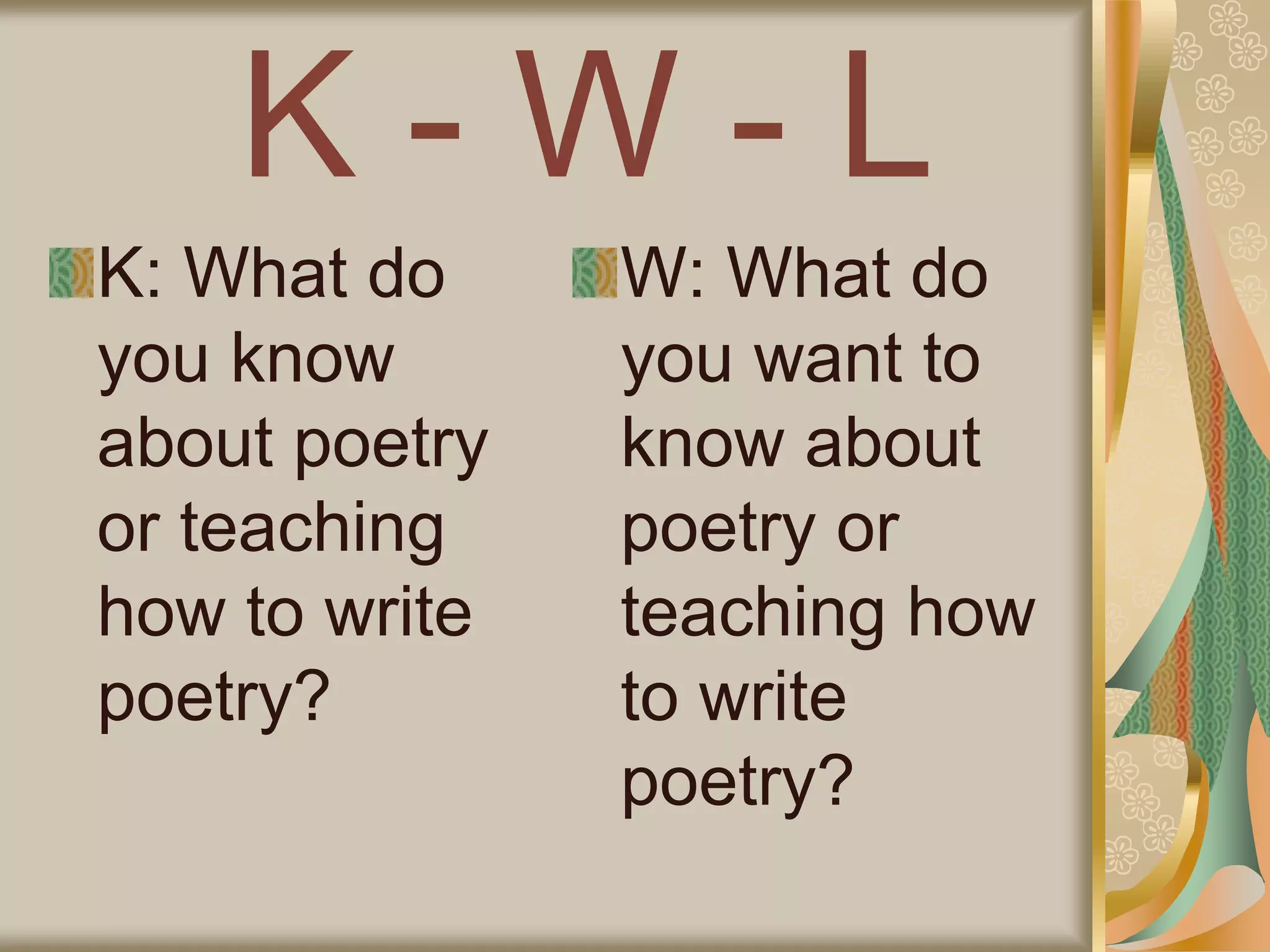 K - W - L
K: What do
you know
about poetry
or teaching
how to write
poetry?
W: What do
you want to
know about
poetry or
teaching how
to write
poetry?
 