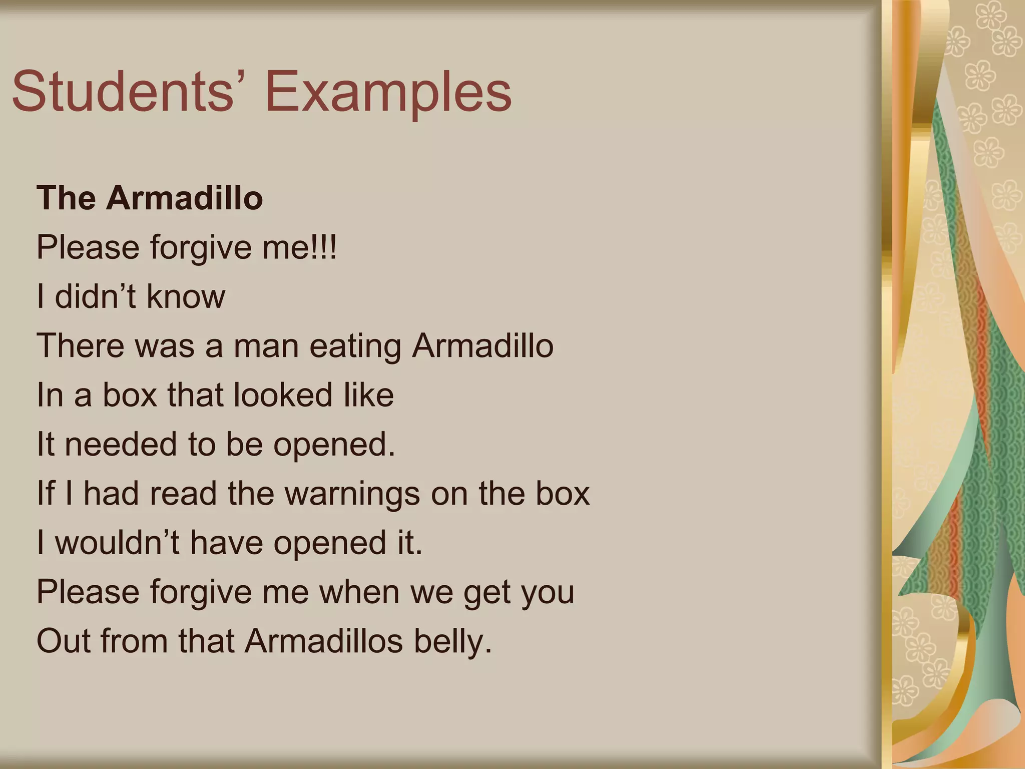 Students’ Examples
The Armadillo
Please forgive me!!!
I didn’t know
There was a man eating Armadillo
In a box that looked like
It needed to be opened.
If I had read the warnings on the box
I wouldn’t have opened it.
Please forgive me when we get you
Out from that Armadillos belly.
 